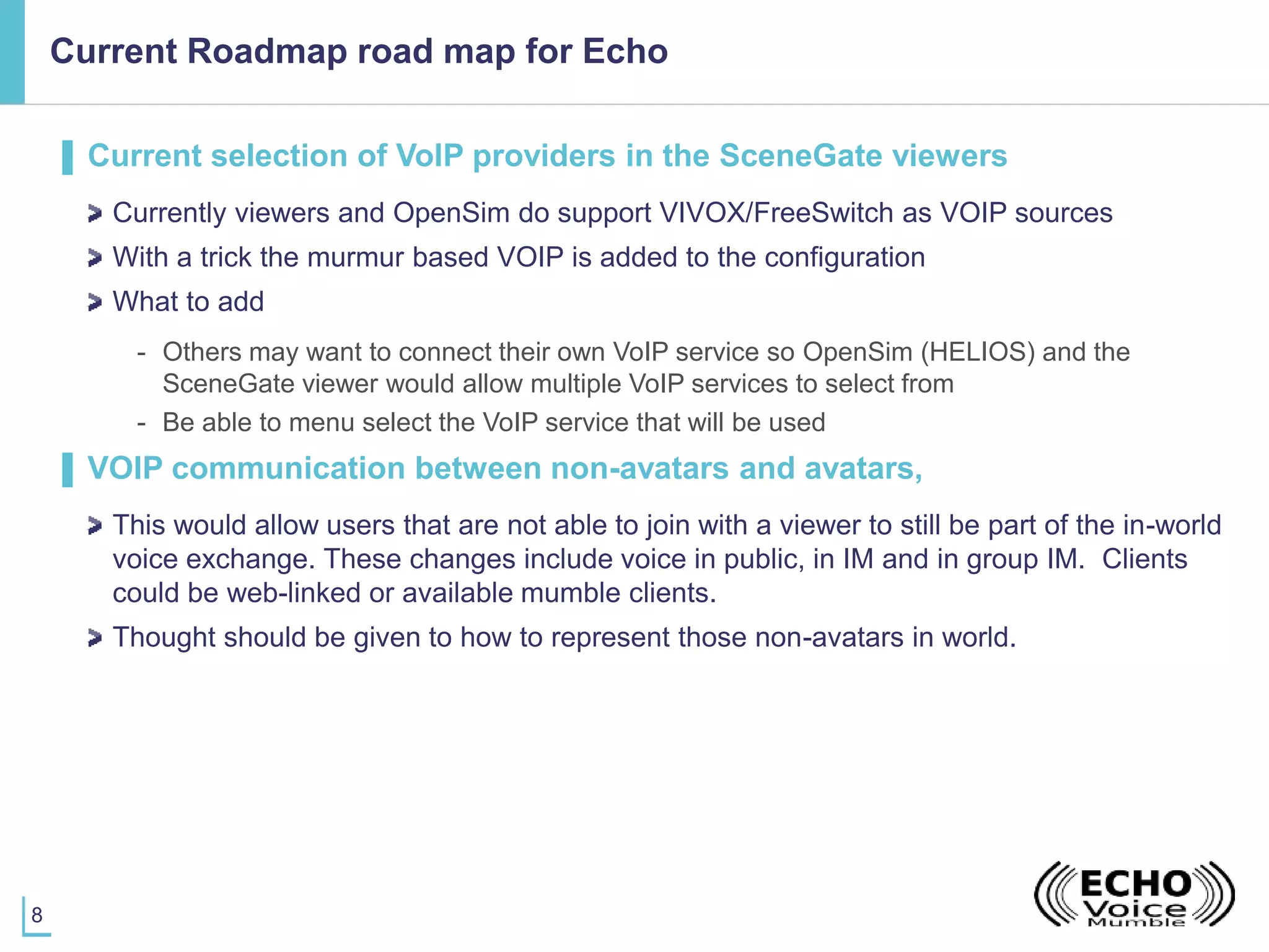 8
Current Roadmap road map for Echo
▌ Current selection of VoIP providers in the SceneGate viewers
Currently viewers and OpenSim do support VIVOX/FreeSwitch as VOIP sources
With a trick the murmur based VOIP is added to the configuration
What to add
- Others may want to connect their own VoIP service so OpenSim (HELIOS) and the
SceneGate viewer would allow multiple VoIP services to select from
- Be able to menu select the VoIP service that will be used
▌ VOIP communication between non-avatars and avatars,
This would allow users that are not able to join with a viewer to still be part of the in-world
voice exchange. These changes include voice in public, in IM and in group IM. Clients
could be web-linked or available mumble clients.
Thought should be given to how to represent those non-avatars in world.
 