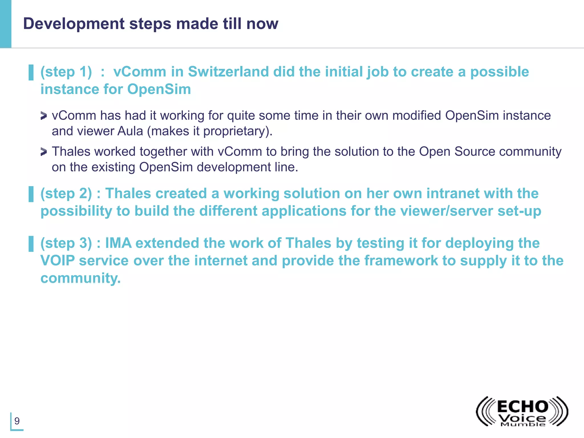 9
Development steps made till now
▌ (step 1) : vComm in Switzerland did the initial job to create a possible
instance for OpenSim
vComm has had it working for quite some time in their own modified OpenSim instance
and viewer Aula (makes it proprietary).
Thales worked together with vComm to bring the solution to the Open Source community
on the existing OpenSim development line.
▌ (step 2) : Thales created a working solution on her own intranet with the
possibility to build the different applications for the viewer/server set-up
▌ (step 3) : IMA extended the work of Thales by testing it for deploying the
VOIP service over the internet and provide the framework to supply it to the
community.
 