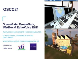 SceneGate, DreamGate,
IMABox & EchoVoice R&D
AVATAR-FOCUSED VIEWERS FOR OPENSIMULATOR
DOCKER-BASED OPENSIMULATOR GRID
DEPLOYMENT
VOICE APPLICATIONS FOR OPENSIMULATOR HG
LISA LAXTON
FRANK RULOF
OSCC21
 
