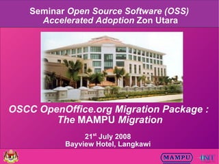 Seminar Open Source Software (OSS)
      Accelerated Adoption Zon Utara




OSCC OpenOffice.org Migration Package :
        The MAMPU Migration
                21st July 2008
           Bayview Hotel, Langkawi
 