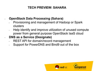 TECH PREVIEW: SAHARA 
• OpenStack Data Processing (Sahara) 
• Provisioning and management of Hadoop or Spark 
clusters 
• Help identify and improve utilization of unused compute 
power from general purpose OpenStack IaaS cloud 
• DNS as a Service (Designate) 
• REST API for domain/record management 
• Support for PowerDNS and Bind9 out of the box 
 