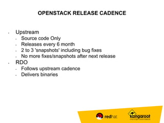 OPENSTACK RELEASE CADENCE 
• Upstream 
• Source code Only 
• Releases every 6 month 
• 2 to 3 'snapshots' including bug fixes 
• No more fixes/snapshots after next release 
• RDO 
• Follows upstream cadence 
• Delivers binaries 
 