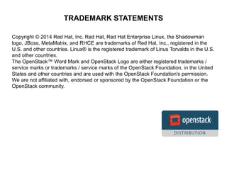 TRADEMARK STATEMENTS 
Copyright © 2014 Red Hat, Inc. Red Hat, Red Hat Enterprise Linux, the Shadowman 
logo, JBoss, MetaMatrix, and RHCE are trademarks of Red Hat, Inc., registered in the 
U.S. and other countries. Linux® is the registered trademark of Linus Torvalds in the U.S. 
and other countries. 
The OpenStack™ Word Mark and OpenStack Logo are either registered trademarks / 
service marks or trademarks / service marks of the OpenStack Foundation, in the United 
States and other countries and are used with the OpenStack Foundation's permission. 
We are not affiliated with, endorsed or sponsored by the OpenStack Foundation or the 
OpenStack community. 
