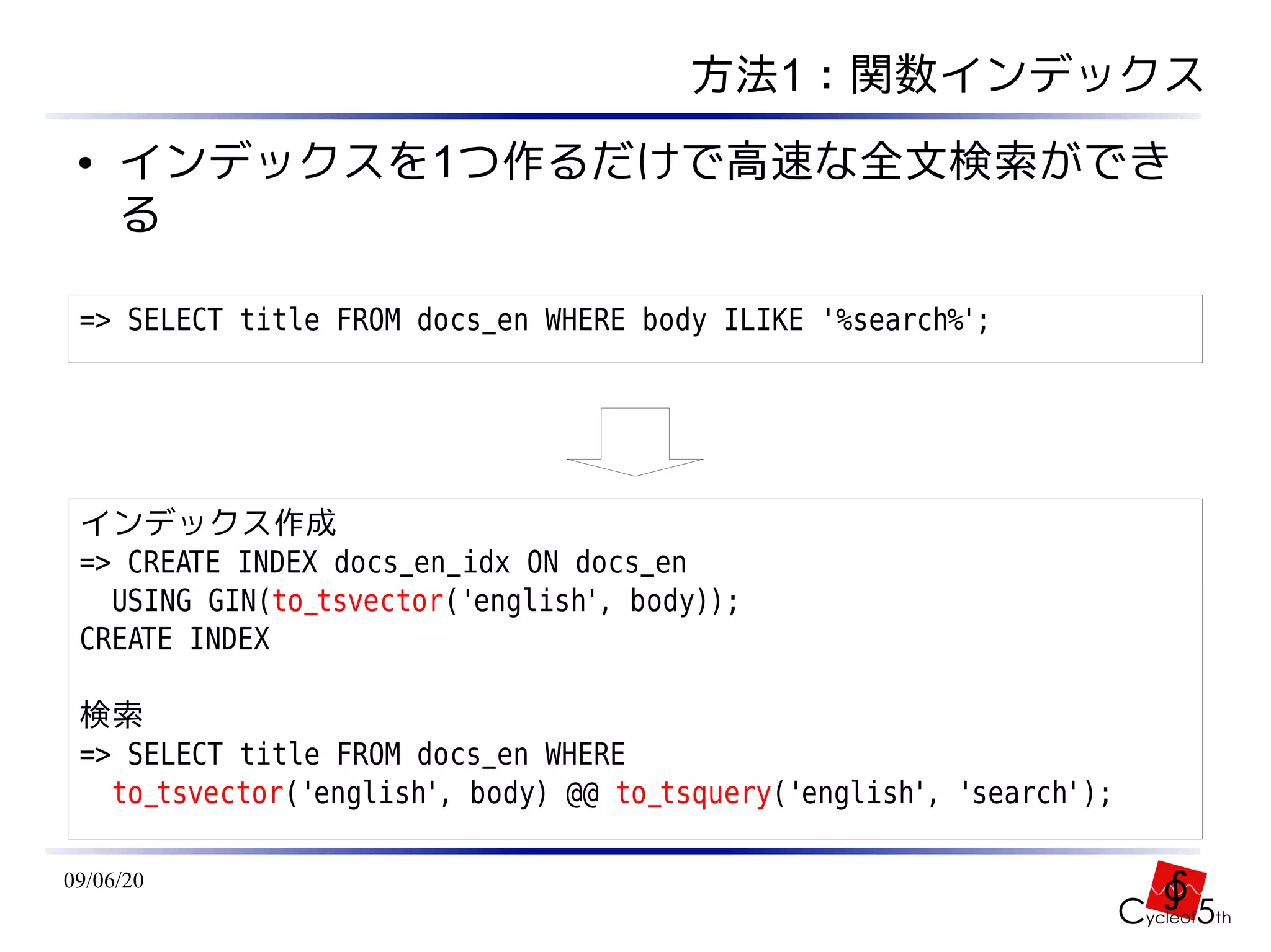 方法1：関数インデックス
 ●   インデックスを1つ作るだけで高速な全文検索ができ
     る

 => SELECT title FROM docs_en WHERE body ILIKE '%search%';




 インデックス作成
 => CREATE INDEX docs_en_idx ON docs_en
   USING GIN(to_tsvector('english', body));
 CREATE INDEX

 検索
 => SELECT title FROM docs_en WHERE
   to_tsvector('english', body) @@ to_tsquery('english', 'search');

09/06/20
 