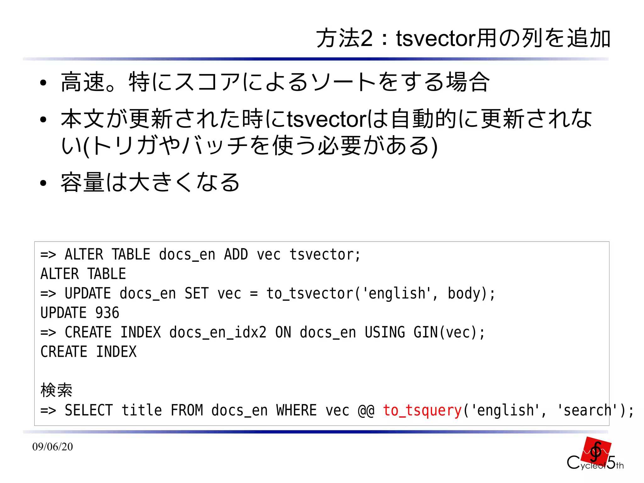 方法2：tsvector用の列を追加
 ●   高速。特にスコアによるソートをする場合
 ●   本文が更新された時にtsvectorは自動的に更新されな
     い(トリガやバッチを使う必要がある)
 ●   容量は大きくなる


 => ALTER TABLE docs_en ADD vec tsvector;
 ALTER TABLE
 => UPDATE docs_en SET vec = to_tsvector('english', body);
 UPDATE 936
 => CREATE INDEX docs_en_idx2 ON docs_en USING GIN(vec);
 CREATE INDEX

 検索
 => SELECT title FROM docs_en WHERE vec @@ to_tsquery('english', 'search');

09/06/20
 
