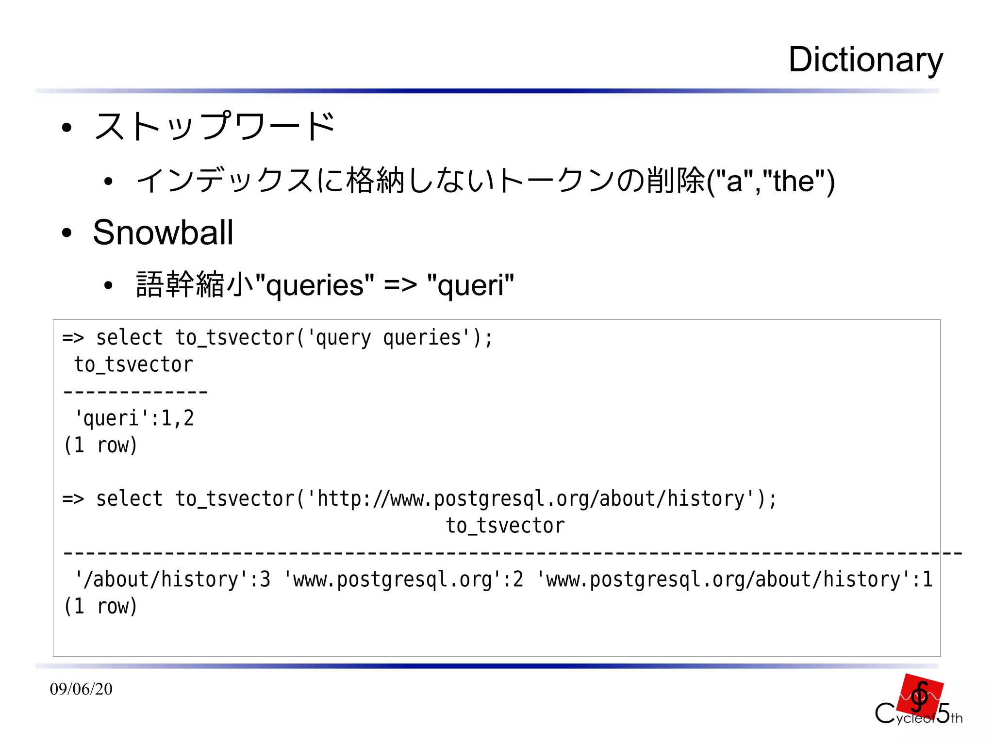 Dictionary
 ●   ストップワード
      ●    インデックスに格納しないトークンの削除("a","the")
 ●   Snowball
      ●    語幹縮小"queries" => "queri"
 => select to_tsvector('query queries');
  to_tsvector
 -------------
  'queri':1,2
 (1 row)

 => select to_tsvector('http://www.postgresql.org/about/history');
                                    to_tsvector
 --------------------------------------------------------------------------------
  '/about/history':3 'www.postgresql.org':2 'www.postgresql.org/about/history':1
 (1 row)


09/06/20
 