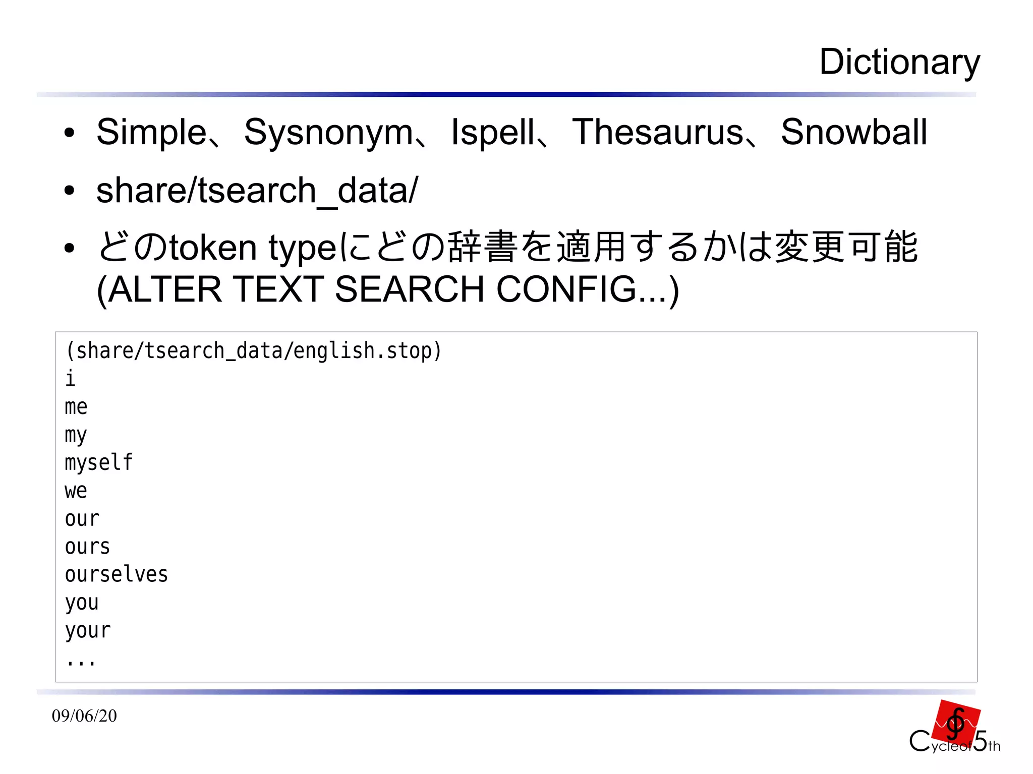 Dictionary
 ●   Simple、Sysnonym、Ispell、Thesaurus、Snowball
 ●   share/tsearch_data/
 ●   どのtoken typeにどの辞書を適用するかは変更可能
     (ALTER TEXT SEARCH CONFIG...)
 (share/tsearch_data/english.stop)
 i
 me
 my
 myself
 we
 our
 ours
 ourselves
 you
 your
 ...

09/06/20
 