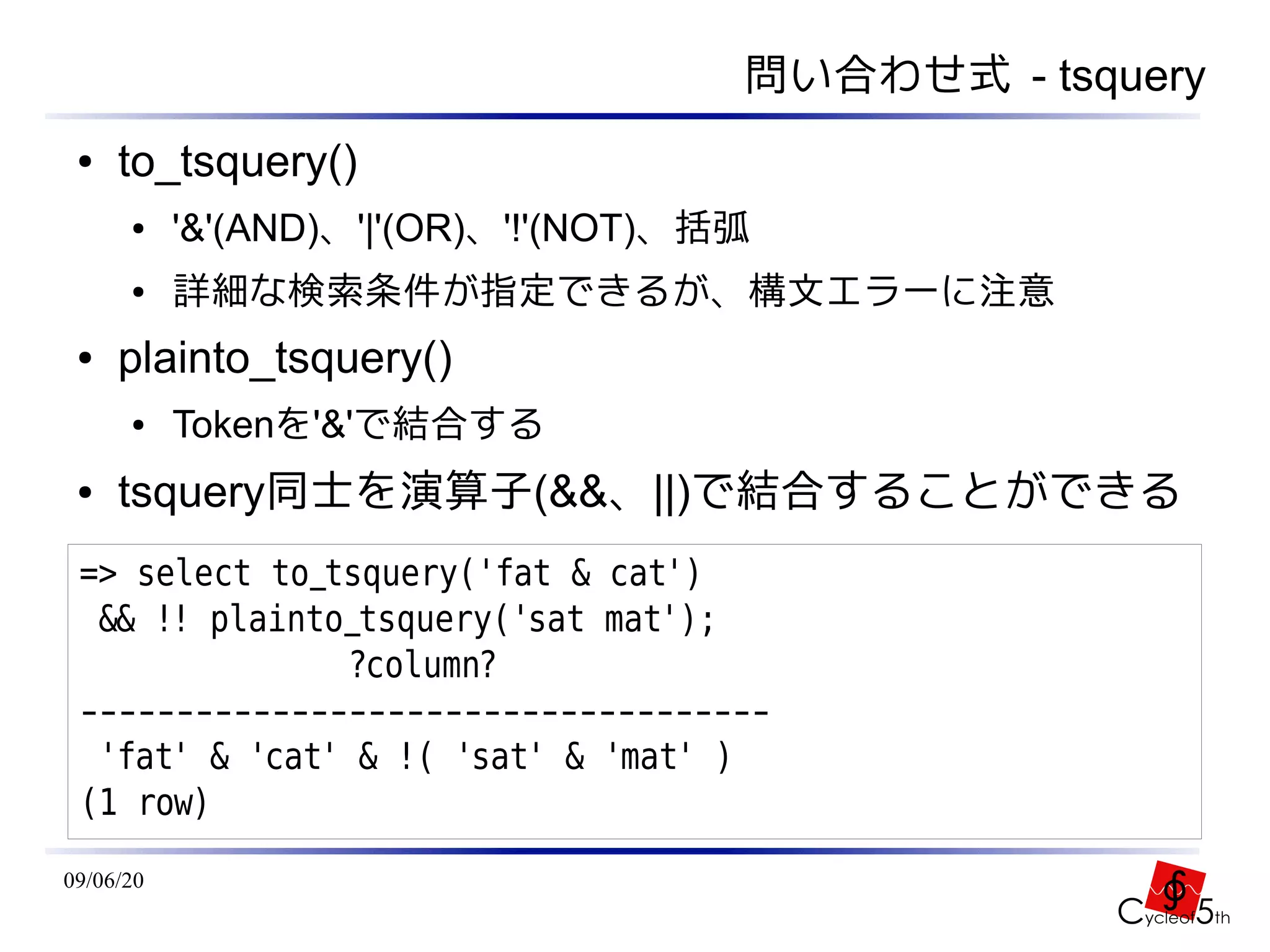 問い合わせ式 - tsquery
 ●   to_tsquery()
      ●    '&'(AND)、'|'(OR)、'!'(NOT)、括弧
      ●    詳細な検索条件が指定できるが、構文エラーに注意
 ●   plainto_tsquery()
      ●    Tokenを'&'で結合する
 ●   tsquery同士を演算子(&&、||)で結合することができる
 => select to_tsquery('fat & cat')
  && !! plainto_tsquery('sat mat');
               ?column?
 ------------------------------------
  'fat' & 'cat' & !( 'sat' & 'mat' )
 (1 row)
09/06/20
 