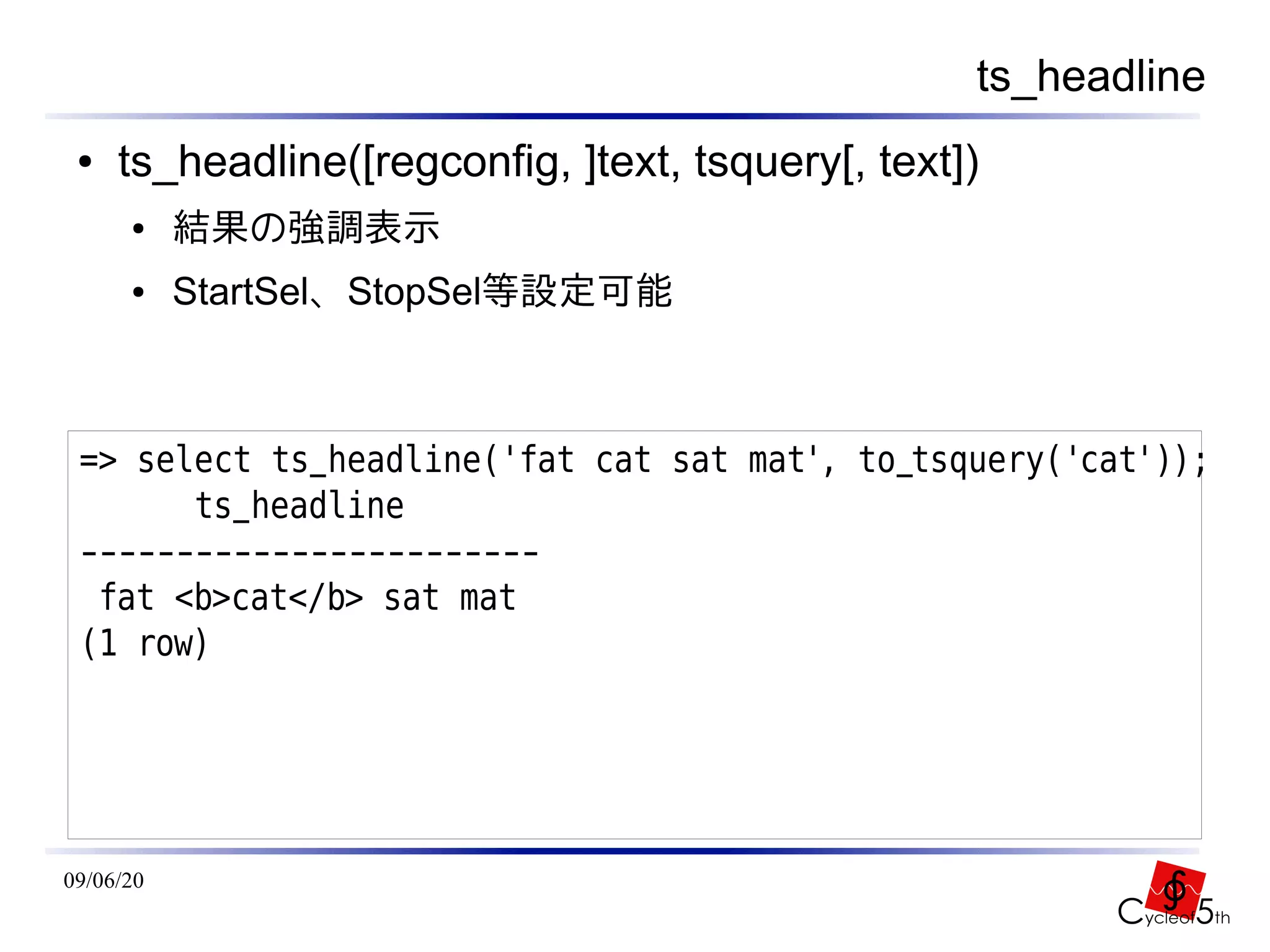 ts_headline
 ●   ts_headline([regconfig, ]text, tsquery[, text])
      ●    結果の強調表示
      ●    StartSel、StopSel等設定可能



 => select ts_headline('fat cat sat mat', to_tsquery('cat'));
       ts_headline
 ------------------------
  fat <b>cat</b> sat mat
 (1 row)




09/06/20
 