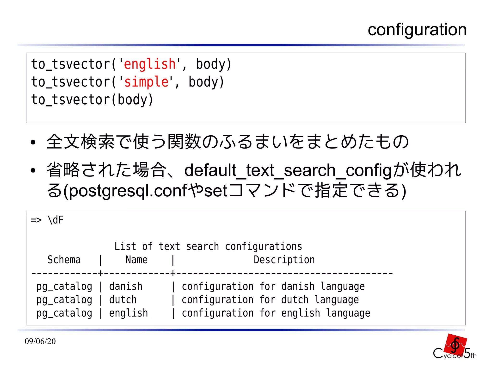 configuration
 to_tsvector('english', body)
 to_tsvector('simple', body)
 to_tsvector(body)

 ●   全文検索で使う関数のふるまいをまとめたもの
 ●   省略された場合、default_text_search_configが使われ
     る(postgresql.confやsetコマンドで指定できる)
 => dF

                List of text search configurations
    Schema   |    Name    |              Description
 ------------+------------+---------------------------------------
  pg_catalog | danish     | configuration for danish language
  pg_catalog | dutch      | configuration for dutch language
  pg_catalog | english    | configuration for english language

09/06/20
 