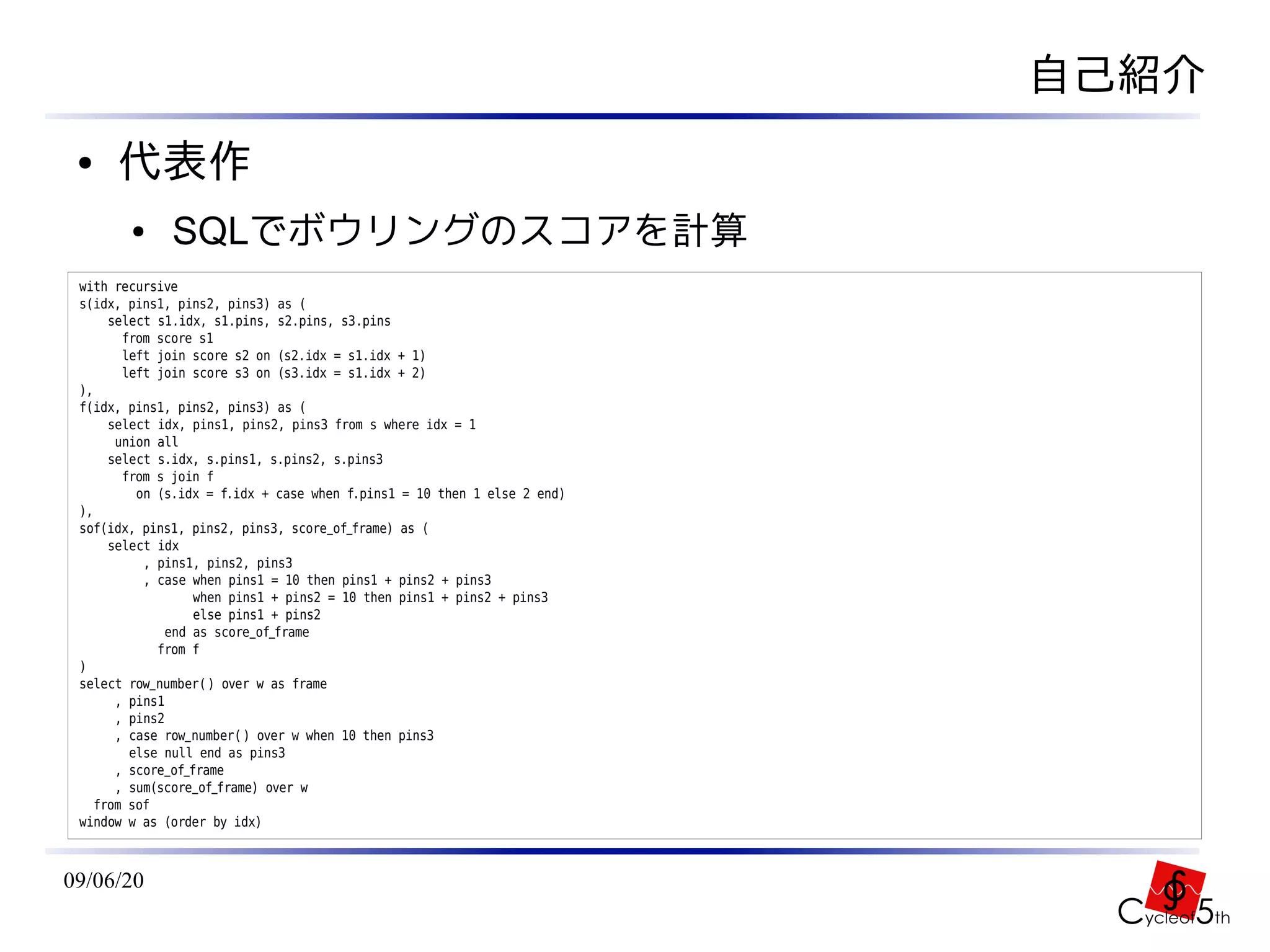 自己紹介
 ●    代表作
        ●     SQLでボウリングのスコアを計算
 with recursive
 s(idx, pins1, pins2, pins3) as (
      select s1.idx, s1.pins, s2.pins, s3.pins
        from score s1
        left join score s2 on (s2.idx = s1.idx + 1)
        left join score s3 on (s3.idx = s1.idx + 2)
 ),
 f(idx, pins1, pins2, pins3) as (
      select idx, pins1, pins2, pins3 from s where idx = 1
       union all
      select s.idx, s.pins1, s.pins2, s.pins3
        from s join f
          on (s.idx = f.idx + case when f.pins1 = 10 then 1 else 2 end)
 ),
 sof(idx, pins1, pins2, pins3, score_of_frame) as (
      select idx
           , pins1, pins2, pins3
           , case when pins1 = 10 then pins1 + pins2 + pins3
                   when pins1 + pins2 = 10 then pins1 + pins2 + pins3
                   else pins1 + pins2
              end as score_of_frame
             from f
 )
 select row_number( ) over w as frame
       , pins1
       , pins2
       , case row_number( ) over w when 10 then pins3
         else null end as pins3
       , score_of_frame
       , sum(score_of_frame) over w
    from sof
 window w as (order by idx)



09/06/20
 