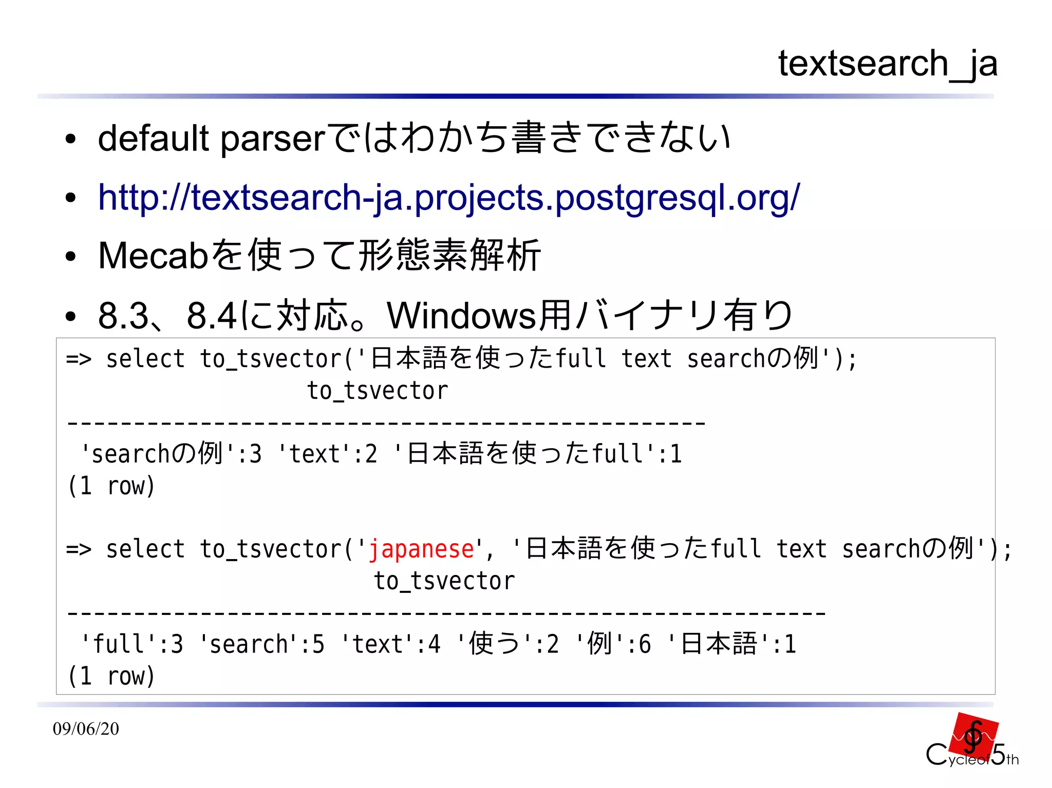 textsearch_ja
 ●   default parserではわかち書きできない
 ●   http://textsearch-ja.projects.postgresql.org/
 ●   Mecabを使って形態素解析
 ●   8.3、8.4に対応。Windows用バイナリ有り
 => select to_tsvector('日本語を使ったfull text searchの例');
                   to_tsvector
 ------------------------------------------------
  'searchの例':3 'text':2 '日本語を使ったfull':1
 (1 row)

 => select to_tsvector('japanese', '日本語を使ったfull text searchの例');
                         to_tsvector
 ---------------------------------------------------------
  'full':3 'search':5 'text':4 '使う':2 '例':6 '日本語':1
 (1 row)
09/06/20
 