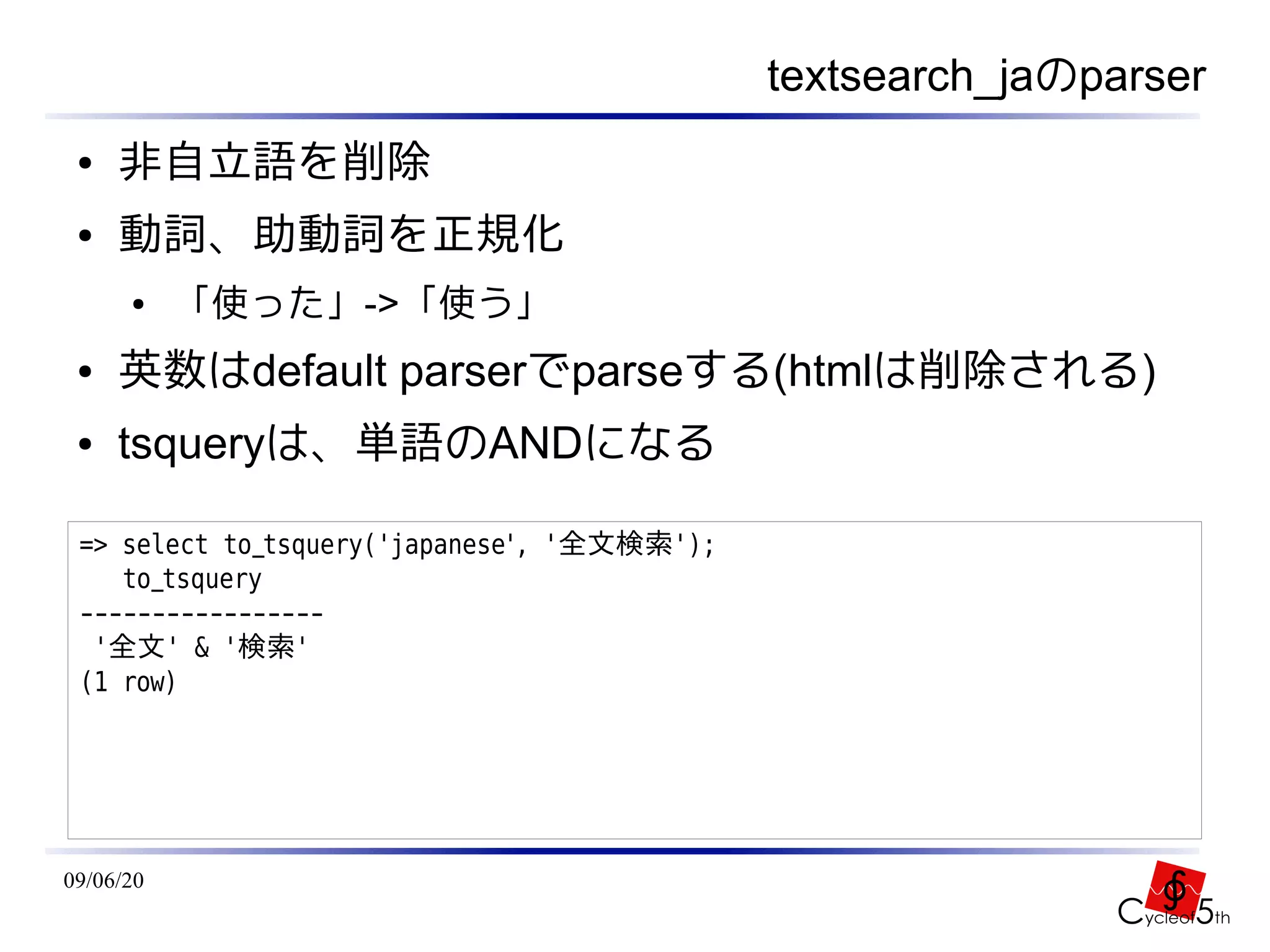 textsearch_jaのparser
 ●   非自立語を削除
 ●   動詞、助動詞を正規化
      ●    「使った」->「使う」
 ●   英数はdefault parserでparseする(htmlは削除される)
 ●   tsqueryは、単語のANDになる

 => select to_tsquery('japanese', '全文検索');
    to_tsquery
 -----------------
  '全文' & '検索'
 (1 row)




09/06/20
 
