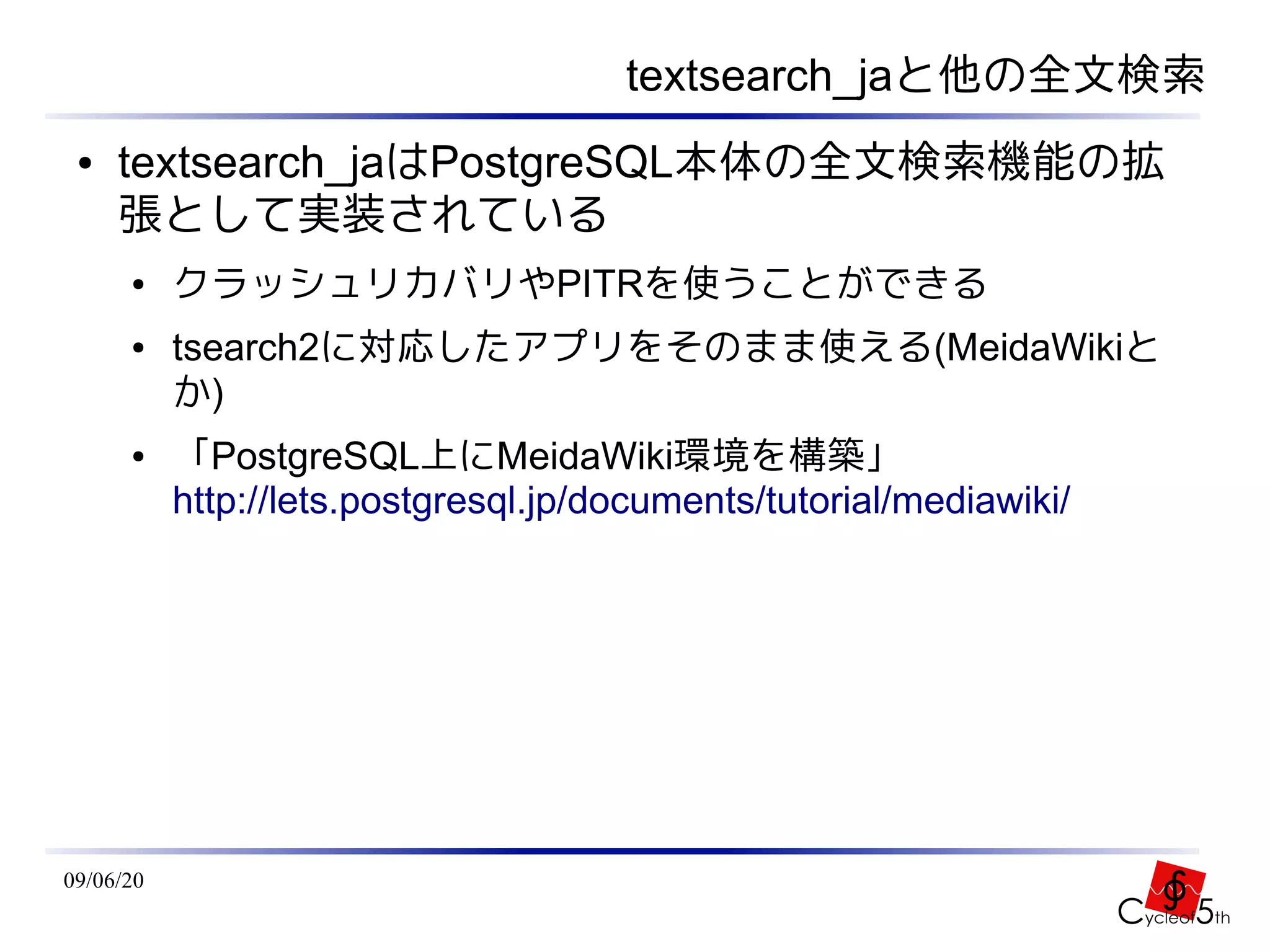 textsearch_jaと他の全文検索
 ●   textsearch_jaはPostgreSQL本体の全文検索機能の拡
     張として実装されている
      ●    クラッシュリカバリやPITRを使うことができる
      ●    tsearch2に対応したアプリをそのまま使える(MeidaWikiと
           か)
      ●    「PostgreSQL上にMeidaWiki環境を構築」
           http://lets.postgresql.jp/documents/tutorial/mediawiki/




09/06/20
 