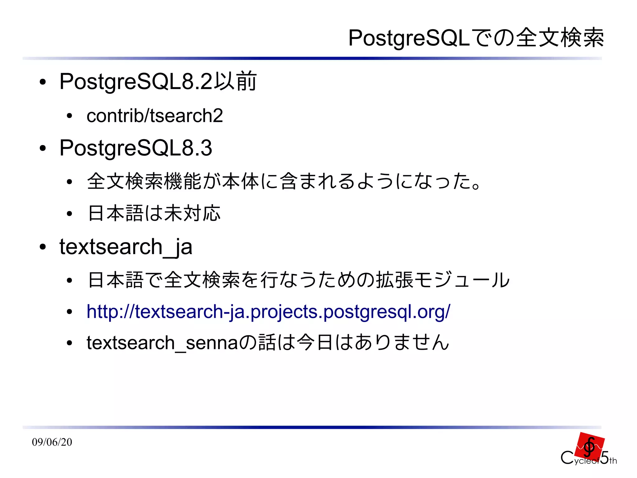 PostgreSQLでの全文検索
 ●   PostgreSQL8.2以前
      ●    contrib/tsearch2
 ●   PostgreSQL8.3
      ●    全文検索機能が本体に含まれるようになった。
      ●    日本語は未対応
 ●   textsearch_ja
      ●    日本語で全文検索を行なうための拡張モジュール
      ●    http://textsearch-ja.projects.postgresql.org/
      ●    textsearch_sennaの話は今日はありません




09/06/20
 