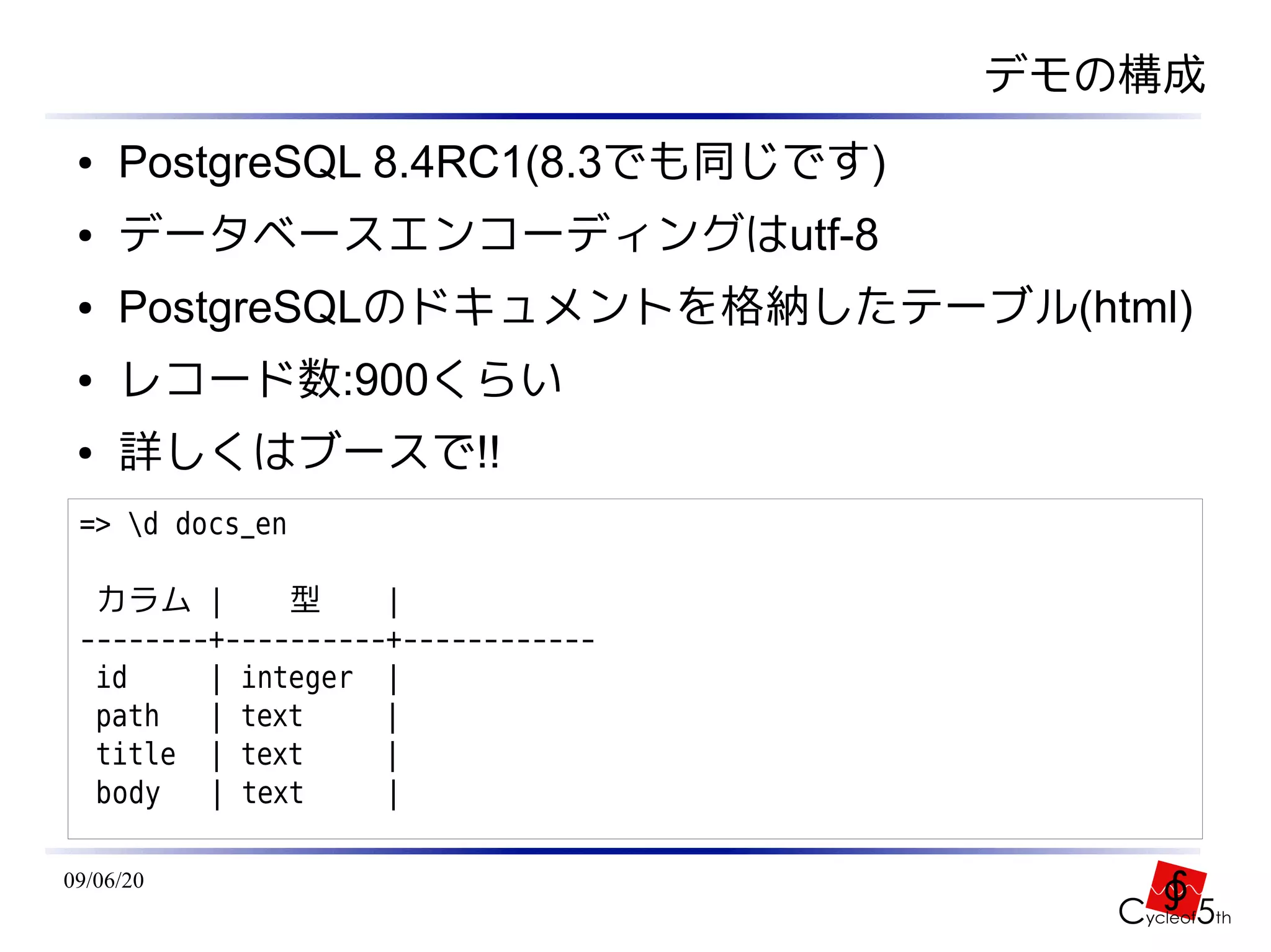 デモの構成
 ●   PostgreSQL 8.4RC1(8.3でも同じです)
 ●   データベースエンコーディングはutf-8
 ●   PostgreSQLのドキュメントを格納したテーブル(html)
 ●   レコード数:900くらい
 ●   詳しくはブースで!!
 => d docs_en

  カラム |       型     |
 --------+----------+------------
  id     | integer |
  path   | text     |
  title | text      |
  body   | text     |

09/06/20
 