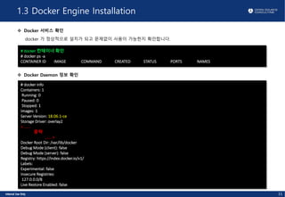 1.3 Docker Engine Installation
v Docker 서비스 확인
docker 가 정상적으로 설치가 되고 문제없이 사용이 가능한지 확인합니다.
# docker 컨테이너 확인
# docker ps -a
CONTAINER ID IMAGE COMMAND CREATED STATUS PORTS NAMES
v Docker Daemon 정보 확인
# docker info
Containers: 1
Running: 0
Paused: 0
Stopped: 1
Images: 1
Server Version: 18.06.1-ce
Storage Driver: overlay2
< ......
중략
...... >
Docker Root Dir: /var/lib/docker
Debug Mode (client): false
Debug Mode (server): false
Registry: https://index.docker.io/v1/
Labels:
Experimental: false
Insecure Registries:
127.0.0.0/8
Live Restore Enabled: false
11
 