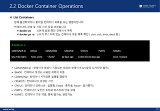 2.2 Docker Container Operations
v List Containers
현재 활성화되거나 중지된 컨테이너 목록을 보는 명령어입니다.
컨테이너의 상태 및 가동 시간 등을 보여줍니다.
# docker ps //현재 실행 중인 컨테이너 목록
# docker ps –a //도커 호스트에 있는 컨테이너 모든 목록 확인 ( start, exit, error, dead 등 )
# docker ps -a
CONTAINER ID IMAGE COMMAND CREATED STATUS PORTS NAMES
032759e31d4c hello-world "/hello" 10 days ago Exited (0) 10 days ago jovial_lovelace
§ CONTAINER ID : 컨테이너 생성시 지정되는 임의의 컨테이너 ID (앞의 12자리만 출력)
§ IMAGE : 컨테이너 생성시 사용된 이미지 이름
§ COMMAND : 컨테이너 시작되면 실행될 명령어
§ CREATED : 컨테이너가 생성된 기간
§ STATUS : 컨테이너 상태 (UP : 실행중, Exited : 중지됨, Pause : 일시중지)
§ PORTS : 컨테이너가 오픈한 포트와 호스트에 연결 상태
§ NAMES : 컨테이너 고유 이름, 중복 불가능, 변경가능
15
 