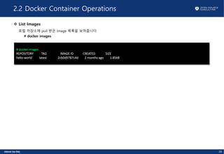 2.2 Docker Container Operations
v List Images
로컬 저장소에 pull 받은 Image 목록을 보여줍니다.
# docker images
# docker images
REPOSITORY TAG IMAGE ID CREATED SIZE
hello-world latest 2cb0d9787c4d 2 months ago 1.85kB
16
 