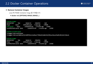 2.2 Docker Container Operations
v Remove Container Images
Local 에 저장된 Container Image 를 삭제합니다.
# docker rmi [OPTIONS] IMAGE [IMAGE...]
# docker images
REPOSITORY TAG IMAGE ID CREATED SIZE
httpd latest d595a4011ae3 5 days ago 178MB
hello-world latest 2cb0d9787c4d 2 months ago 1.85kB
han0495/hello-world latest 2cb0d9787c4d 2 months ago 1.85kB
# docker rmi hello-world
Untagged: hello-world:latest
Untagged: hello-world@sha256:4b8ff392a12ed9ea17784bd3c9a8b1fa3299cac44aca35a85c90c5e3c7afacdc
# docker images
REPOSITORY TAG IMAGE ID CREATED SIZE
httpd latest d595a4011ae3 5 days ago 178MB
han0495/hello-world latest 2cb0d9787c4d 2 months ago 1.85kB
19
 