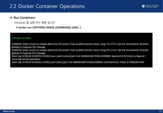 2.2 Docker Container Operations
v Run Containers
Container 를 실행 하는 명령 입니다.
# docker run [OPTIONS] IMAGE [COMMAND] [ARG...]
# docker run httpd
AH00558: httpd: Could not reliably determine the server's fully qualified domain name, using 172.17.0.2. Set the 'ServerName' directive
globally to suppress this message
AH00558: httpd: Could not reliably determine the server's fully qualified domain name, using 172.17.0.2. Set the 'ServerName' directive
globally to suppress this message
[Mon Sep 10 06:43:19.002515 2018] [mpm_event:notice] [pid 1:tid 140466418673536] AH00489: Apache/2.4.34 (Unix) configured --
resuming normal operations
[Mon Sep 10 06:43:19.002612 2018] [core:notice] [pid 1:tid 140466418673536] AH00094: Command line: 'httpd -D FOREGROUND'
21
 