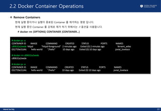 2.2 Docker Container Operations
v Remove Containers
현재 실행 중이거나 실행이 종료된 Container 를 제거하는 명령 입니다.
현재 실행 중인 Container 를 강제로 제거 하기 위해서는 -f 옵션을 사용합니다.
# docker rm [OPTIONS] CONTAINER [CONTAINER...]
# docker ps -a
CONTAINER ID IMAGE COMMAND CREATED STATUS PORTS NAMES
c89632a2eede httpd "httpd-foreground" 2 minutes ago Exited (0) 2 minutes ago fervent_wiles
032759e31d4c hello-world "/hello" 10 days ago Exited (0) 10 days ago jovial_lovelace
# docker rm c89632a2eede
c89632a2eede
# docker ps -a
CONTAINER ID IMAGE COMMAND CREATED STATUS PORTS NAMES
032759e31d4c hello-world "/hello" 10 days ago Exited (0) 10 days ago jovial_lovelace
22
 