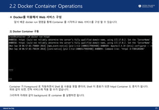 2.2 Docker Container Operations
v Docker를 이용해서 Web 서비스 구성
앞서 배운 docker run 명령을 통해 Container 를 시작하고 Web 서비스를 구성 할 수 있습니다.
2) Docker Container 구동
25
Container 가 Foreground 로 작동하면서 Shell 을 사용을 못할 뿐더러, Shell 이 종료가 되면 httpd Container 도 중지가 됩니다.
위와 같이 되면, 전혀 서비스에 적용 할 수가 없습니다.
그리하여 아래와 같이 background 로 container 를 실행하면 됩니다.
 