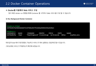 2.2 Docker Container Operations
v Docker를 이용해서 Web 서비스 구성
앞서 배운 docker run 명령을 통해 Container 를 시작하고 Web 서비스를 구성 할 수 있습니다.
3) Run Background Docker Container
# docker run -d httpd
3c9764e9b79a058b0dedda07312679d6cafc0779c3e66ae04d9d1034a2b29ee1
# docker ps -a
CONTAINER ID IMAGE COMMAND CREATED STATUS PORTS NAMES
3c9764e9b79a httpd "httpd-foreground" 11 seconds ago Up 10 seconds 80/tcp stupefied_rama
26
위와 같이 Shell 에서 다른 명령도 가능하고 서비스가 계속 실행되는 것을 확인 할 수 있습니다.
그럼 실제로 서비스가 작동하는지 확인해 보겠습니다.
 