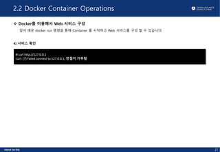 2.2 Docker Container Operations
v Docker를 이용해서 Web 서비스 구성
앞서 배운 docker run 명령을 통해 Container 를 시작하고 Web 서비스를 구성 할 수 있습니다.
4) 서비스 확인
# curl http://127.0.0.1
curl: (7) Failed connect to 127.0.0.1; 연결이 거부됨
27
 