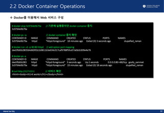2.2 Docker Container Operations
v Docker를 이용해서 Web 서비스 구성
# docker stop 3c9764e9b79a // 기존에 실행중이던 docker container 중지
3c9764e9b79a
# docker ps –a // docker container 중지 확인
CONTAINER ID IMAGE COMMAND CREATED STATUS PORTS NAMES
3c9764e9b79a httpd “httpd-foreground” 18 minutes ago Exited (0) 3 seconds ago stupefied_raman
# docker run –d –p 80:80 httpd // add option port mapping
dee5fb60c083564d6095b1b9811b3e634c017caf9788f5fce57a0dcb309e4e76
# docker ps -a
CONTAINER ID IMAGE COMMAND CREATED STATUS PORTS NAMES
dee5fb60c083 httpd "httpd-foreground" 3 seconds ago Up 2 seconds 0.0.0.0:80->80/tcp goofy_sammet
3c9764e9b79a httpd "httpd-foreground" 19 minutes ago Exited (0) 18 seconds ago stupefied_raman
# curl http://127.0.0.1 // 서비스 확인
<html><body><h1>It works!</h1></body></html>
30
 