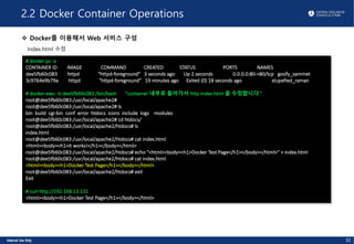 2.2 Docker Container Operations
v Docker를 이용해서 Web 서비스 구성
Index.html 수정
# docker ps -a
CONTAINER ID IMAGE COMMAND CREATED STATUS PORTS NAMES
dee5fb60c083 httpd "httpd-foreground" 3 seconds ago Up 2 seconds 0.0.0.0:80->80/tcp goofy_sammet
3c9764e9b79a httpd "httpd-foreground" 19 minutes ago Exited (0) 18 seconds ago stupefied_raman
# docker exec -ti dee5fb60c083 /bin/bash "container 내부로 들어가서 http index.html 을 수정합니다."
root@dee5fb60c083:/usr/local/apache2#
root@dee5fb60c083:/usr/local/apache2# ls
bin build cgi-bin conf error htdocs icons include logs modules
root@dee5fb60c083:/usr/local/apache2# cd htdocs/
root@dee5fb60c083:/usr/local/apache2/htdocs# ls
index.html
root@dee5fb60c083:/usr/local/apache2/htdocs# cat index.html
<html><body><h1>It works!</h1></body></html>
root@dee5fb60c083:/usr/local/apache2/htdocs# echo "<html><body><h1>Docker Test Page</h1></body></html>" > index.html
root@dee5fb60c083:/usr/local/apache2/htdocs# cat index.html
<html><body><h1>Docker Test Page</h1></body></html>
root@dee5fb60c083:/usr/local/apache2/htdocs# exit
Exit
# curl http://192.168.13.131
<html><body><h1>Docker Test Page</h1></body></html>
32
 