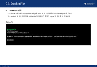 2.3 DockerFile
v DockerFile 이란?
DockerFile 이란, 나만의 Container image를 Build 할 수 있게 해주는 Docker image 파일 입니다.
Docker Hub 에 없는 이미지도 DockerFile 을 이용하면 특별한 image 도 생성 할 수 있습니다.
DockerFile
# cat dockerfile
FROM httpd:latest
MAINTAINER chhan <chhan@osci.kr>
RUN echo "<html><body><h1>Docker File Test Page</h1></body></html>" > /usr/local/apache2/htdocs/index.html
EXPOSE 80
34
 