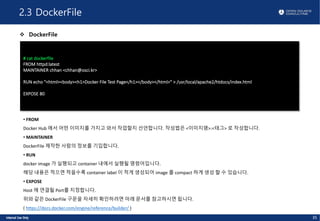2.3 DockerFile
v DockerFile
35
# cat dockerfile
FROM httpd:latest
MAINTAINER chhan <chhan@osci.kr>
RUN echo "<html><body><h1>Docker File Test Page</h1></body></html>" > /usr/local/apache2/htdocs/index.html
EXPOSE 80
• FROM
Docker Hub 에서 어떤 이미지를 가지고 와서 작업할지 선언합니다. 작성법은 <이미지명>:<태그> 로 작성합니다.
• MAINTAINER
DockerFile 제작한 사람의 정보를 기입합니다.
• RUN
docker image 가 실행되고 container 내에서 실행될 명령어입니다.
해당 내용은 적으면 적을수록 container label 이 적게 생성되어 image 를 compact 하게 생성 할 수 있습니다.
• EXPOSE
Host 에 연결될 Port를 지정합니다.
위와 같은 DockerFile 구문을 자세히 확인하려면 아래 문서를 참고하시면 됩니다.
( https://docs.docker.com/engine/reference/builder/ )
 