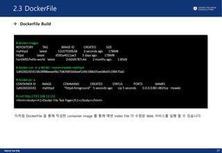 2.3 DockerFile
v DockerFile Build
37
# docker images
REPOSITORY TAG IMAGE ID CREATED SIZE
myhttpd latest 52c07f2bfb38 3 seconds ago 178MB
httpd latest d595a4011ae3 5 days ago 178MB
han0495/hello-world latest 2cb0d9787c4d 2 months ago 1.85kB
# docker run -d -p 80:80 --name=myweb myhttpd
1afd260265923828f88eeae9bc7083985b66eef2d9c588d35ee08e05198470a0
# docker ps -a
CONTAINER ID IMAGE COMMAND CREATED STATUS PORTS NAMES
1afd26026592 myhttpd "httpd-foreground" 5 seconds ago Up 5 seconds 0.0.0.0:80->80/tcp myweb
# curl http://192.168.13.131
<html><body><h1>Docker File Test Page</h1></body></html>
이처럼 DockerFile 을 통해 작성한 container image 를 통해 매번 index File 이 수정된 Web 서비스를 실행 할 수 있습니다.
 
