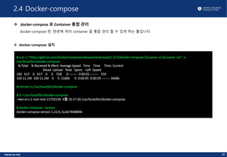 2.4 Docker-compose
v docker-compose 로 Container 통합 관리
docker-compose 란, 한번에 여러 container 을 통합 관리 할 수 있게 하는 툴입니다.
v docker-compose 설치
39
# curl -L "https://github.com/docker/compose/releases/download/1.22.0/docker-compose-$(uname -s)-$(uname -m)" -o
/usr/local/bin/docker-compose
% Total % Received % Xferd Average Speed Time Time Time Current
Dload Upload Total Spent Left Speed
100 617 0 617 0 0 558 0 --:--:-- 0:00:01 --:--:-- 559
100 11.2M 100 11.2M 0 0 2186k 0 0:00:05 0:00:05 --:--:-- 3668k
# chmod +x /usr/local/bin/docker-compose
# ls -l /usr/local/bin/docker-compose
-rwxr-xr-x 1 root root 11750136 9월 10 17:26 /usr/local/bin/docker-compose
# docker-compose --version
docker-compose version 1.22.0, build f46880fe
 