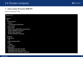 2.4 Docker-compose
v docker-compose 로 Container 통합 관리
docker-compose.yml 작성
40
version: '3.3'
services:
db:
image: mysql:5.7
volumes:
- /var/lib/mysql:/var/lib/mysql
restart: always
environment:
MYSQL_ROOT_PASSWORD: passwordpress
MYSQL_DATABASE: wordpress
MYSQL_USER: wordpress
MYSQL_PASSWORD: wordpress
wordpress:
depends_on:
- db
image: wordpress:latest
ports:
- "80:80"
restart: always
environment:
WORDPRESS_DB_HOST: db:3306
WORDPRESS_DB_USER: wordpress
WORDPRESS_DB_PASSWORD: wordpress
 