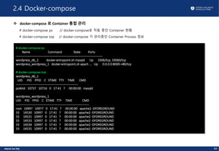 2.4 Docker-compose
v docker-compose 로 Container 통합 관리
# docker-compose ps // docker-compose로 작동 중인 Container 현황
# docker-compose top // docker-compose 가 관리중인 Container Process 정보
44
# docker-compose ps
Name Command State Ports
-------------------------------------------------------------------------------------
wordpress_db_1 docker-entrypoint.sh mysqld Up 3306/tcp, 33060/tcp
wordpress_wordpress_1 docker-entrypoint.sh apach ... Up 0.0.0.0:8000->80/tcp
# docker-compose top
wordpress_db_1
UID PID PPID C STIME TTY TIME CMD
-------------------------------------------------------------
polkitd 10737 10716 0 17:41 ? 00:00:00 mysqld
wordpress_wordpress_1
UID PID PPID C STIME TTY TIME CMD
------------------------------------------------------------------------
root 10997 10977 0 17:41 ? 00:00:00 apache2 -DFOREGROUND
33 14530 10997 0 17:41 ? 00:00:00 apache2 -DFOREGROUND
33 14531 10997 0 17:41 ? 00:00:00 apache2 -DFOREGROUND
33 14533 10997 0 17:41 ? 00:00:00 apache2 -DFOREGROUND
33 14534 10997 0 17:41 ? 00:00:00 apache2 -DFOREGROUND
33 14535 10997 0 17:41 ? 00:00:00 apache2 -DFOREGROUND
 