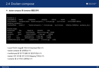 2.4 Docker-compose
v docker-compose 로 Container 통합 관리
46
# docker ps -a
CONTAINER ID IMAGE COMMAND CREATED STATUS PORTS NAMES
25c5e75bb07d wordpress:latest "docker-entrypoint.s…" 4 minutes ago Up 4 minutes 0.0.0.0:8000->80/tcp
wordpress_wordpress_1
f52a5d2495e4 mysql:5.7 "docker-entrypoint.s…" 4 minutes ago Up 4 minutes 3306/tcp, 33060/tcp wordpress_db_1
# docker images
REPOSITORY TAG IMAGE ID CREATED SIZE
myhttpd latest 52c07f2bfb38 About an hour ago 178MB
wordpress latest 63b422244491 2 days ago 409MB
mysql 5.7 563a026a1511 5 days ago 372MB
httpd latest d595a4011ae3 5 days ago 178MB
han0495/hello-world latest 2cb0d9787c4d 2 months ago 1.85k
• Local 에 없던 image를 자동으로 Download 했습니다.
• docker container 를 실행했습니다.
• /var/lib/mysql 를 영구적 볼륨으로 할당하였습니다.
• docker 내부 포트를 외부 포트와 Mapping 하였습니다.
• container 를 순서대로 실행했습니다
 