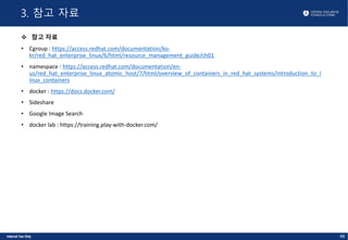 3. 참고 자료
v 참고 자료
• Cgroup : https://access.redhat.com/documentation/ko-
kr/red_hat_enterprise_linux/6/html/resource_management_guide/ch01
• namespace : https://access.redhat.com/documentation/en-
us/red_hat_enterprise_linux_atomic_host/7/html/overview_of_containers_in_red_hat_systems/introduction_to_l
inux_containers
• docker : https://docs.docker.com/
• Sideshare
• Google Image Search
• docker lab : https://training.play-with-docker.com/
48
 