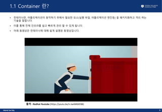 1.1 Container 란?
• 컨테이너란, 어플리케이션이 동작하기 위해서 필요한 요소(실행 파일, 어플리케이션 엔진등) 을 패키지화하고 격리 하는
기술을 말합니다.
• 이를 통해 전체 인프라를 쉽고 빠르게 관리 할 수 있게 됩니다.
• 아래 동영상은 컨테이너에 대해 쉽게 설명된 동영상입니다.
6
출처 - Redhat Youtube (https://youtu.be/n-JwAM6XF88)
 