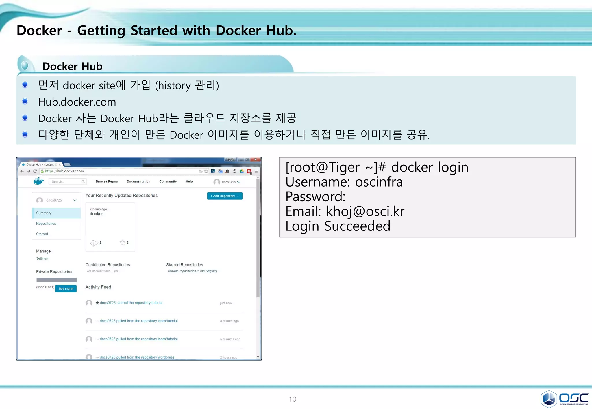 10
Docker - Getting Started with Docker Hub.
Docker Hub
먼저 docker site에 가입 (history 관리)
Hub.docker.com
Docker 사는 Docker Hub라는 클라우드 저장소를 제공
다양한 단체와 개인이 만든 Docker 이미지를 이용하거나 직접 만든 이미지를 공유.
[root@Tiger ~]# docker login
Username: oscinfra
Password:
Email: khoj@osci.kr
Login Succeeded
 