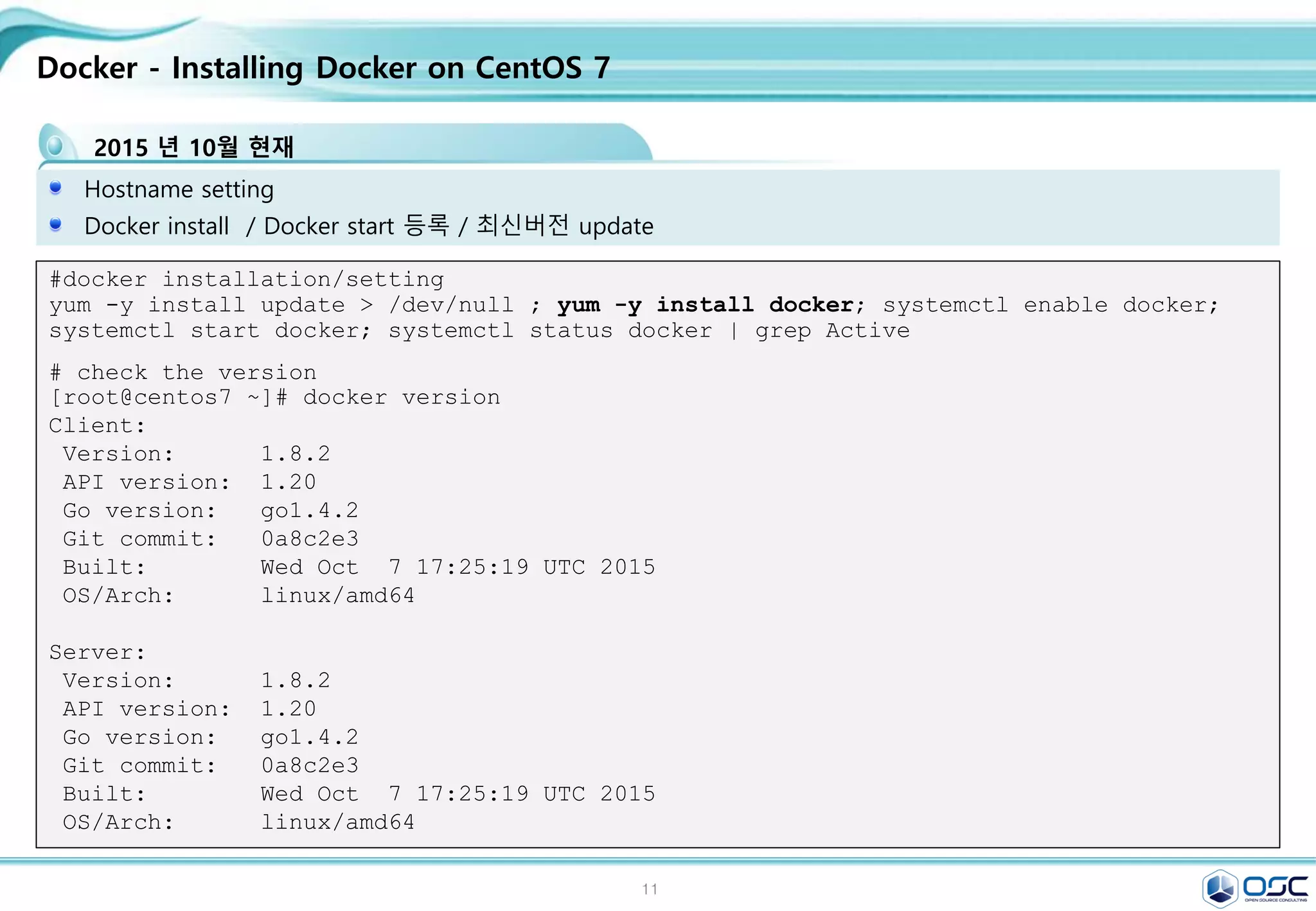 11
Docker - Installing Docker on CentOS 7
2015 년 10월 현재
Hostname setting
Docker install / Docker start 등록 / 최신버전 update
#docker installation/setting
yum -y install update > /dev/null ; yum -y install docker; systemctl enable docker;
systemctl start docker; systemctl status docker | grep Active
# check the version
[root@centos7 ~]# docker version
Client:
Version: 1.8.2
API version: 1.20
Go version: go1.4.2
Git commit: 0a8c2e3
Built: Wed Oct 7 17:25:19 UTC 2015
OS/Arch: linux/amd64
Server:
Version: 1.8.2
API version: 1.20
Go version: go1.4.2
Git commit: 0a8c2e3
Built: Wed Oct 7 17:25:19 UTC 2015
OS/Arch: linux/amd64
 