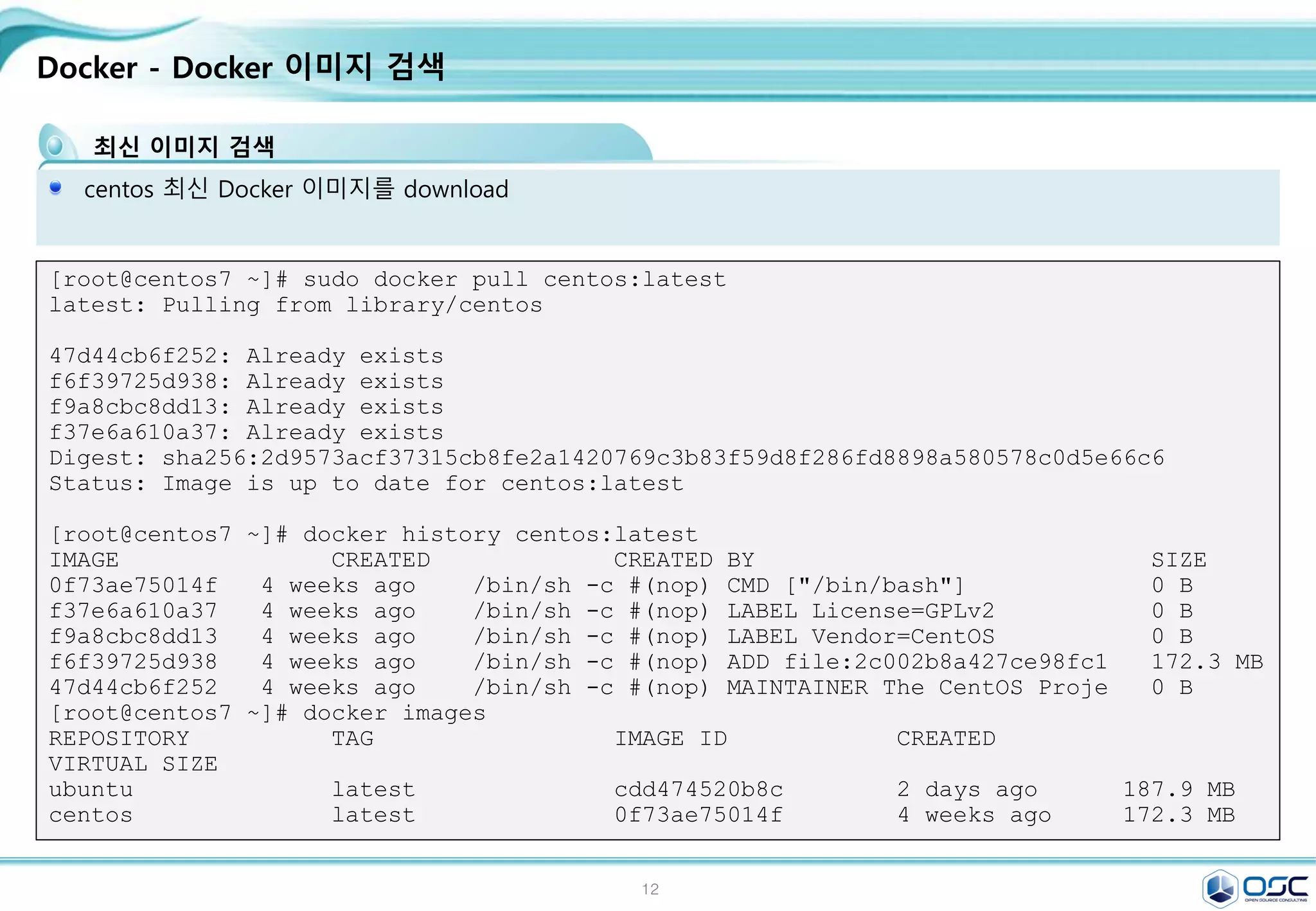 12
Docker - Docker 이미지 검색
최신 이미지 검색
centos 최신 Docker 이미지를 download
[root@centos7 ~]# sudo docker pull centos:latest
latest: Pulling from library/centos
47d44cb6f252: Already exists
f6f39725d938: Already exists
f9a8cbc8dd13: Already exists
f37e6a610a37: Already exists
Digest: sha256:2d9573acf37315cb8fe2a1420769c3b83f59d8f286fd8898a580578c0d5e66c6
Status: Image is up to date for centos:latest
[root@centos7 ~]# docker history centos:latest
IMAGE CREATED CREATED BY SIZE
0f73ae75014f 4 weeks ago /bin/sh -c #(nop) CMD ["/bin/bash"] 0 B
f37e6a610a37 4 weeks ago /bin/sh -c #(nop) LABEL License=GPLv2 0 B
f9a8cbc8dd13 4 weeks ago /bin/sh -c #(nop) LABEL Vendor=CentOS 0 B
f6f39725d938 4 weeks ago /bin/sh -c #(nop) ADD file:2c002b8a427ce98fc1 172.3 MB
47d44cb6f252 4 weeks ago /bin/sh -c #(nop) MAINTAINER The CentOS Proje 0 B
[root@centos7 ~]# docker images
REPOSITORY TAG IMAGE ID CREATED
VIRTUAL SIZE
ubuntu latest cdd474520b8c 2 days ago 187.9 MB
centos latest 0f73ae75014f 4 weeks ago 172.3 MB
 