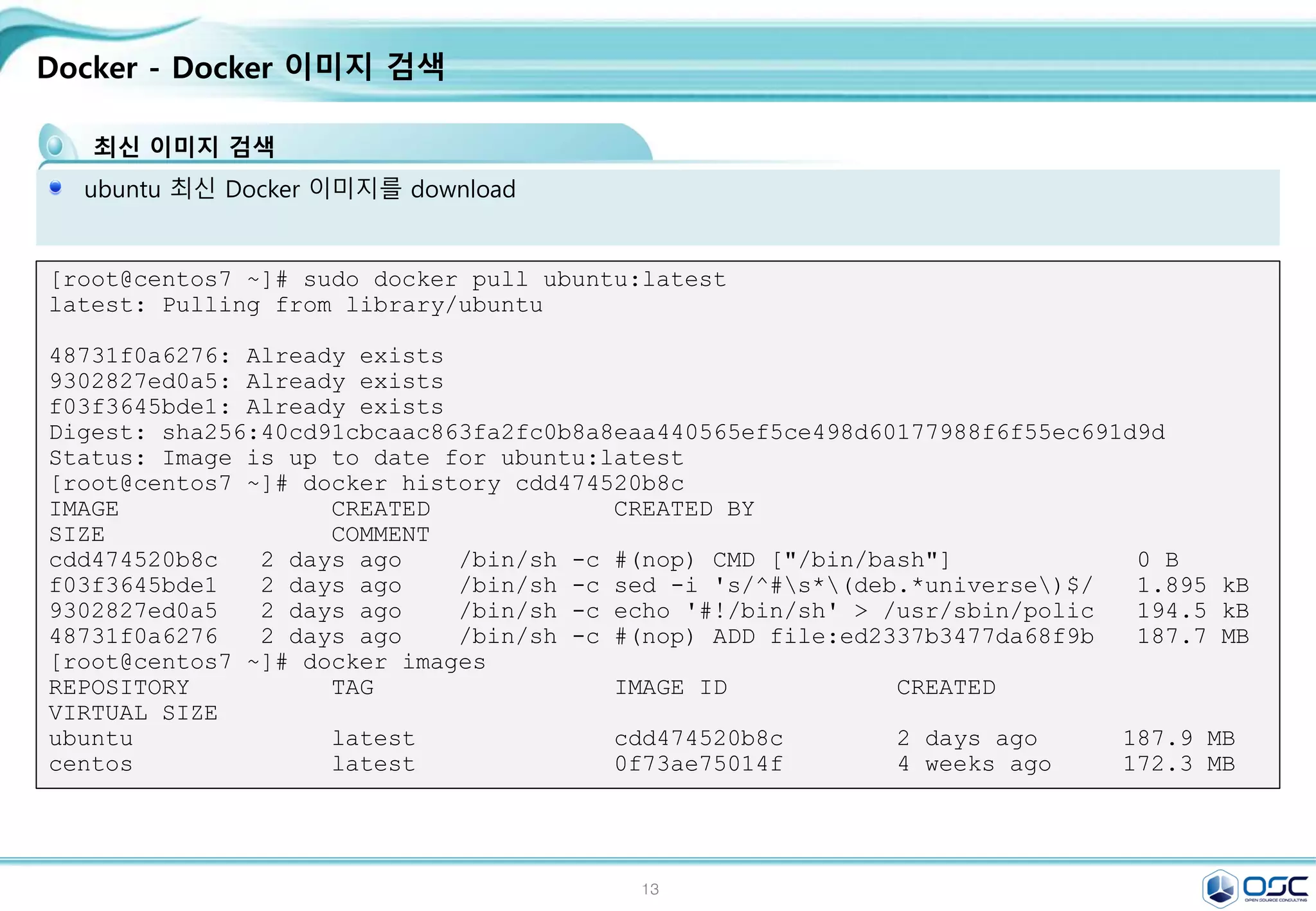 13
Docker - Docker 이미지 검색
최신 이미지 검색
ubuntu 최신 Docker 이미지를 download
[root@centos7 ~]# sudo docker pull ubuntu:latest
latest: Pulling from library/ubuntu
48731f0a6276: Already exists
9302827ed0a5: Already exists
f03f3645bde1: Already exists
Digest: sha256:40cd91cbcaac863fa2fc0b8a8eaa440565ef5ce498d60177988f6f55ec691d9d
Status: Image is up to date for ubuntu:latest
[root@centos7 ~]# docker history cdd474520b8c
IMAGE CREATED CREATED BY
SIZE COMMENT
cdd474520b8c 2 days ago /bin/sh -c #(nop) CMD ["/bin/bash"] 0 B
f03f3645bde1 2 days ago /bin/sh -c sed -i 's/^#s*(deb.*universe)$/ 1.895 kB
9302827ed0a5 2 days ago /bin/sh -c echo '#!/bin/sh' > /usr/sbin/polic 194.5 kB
48731f0a6276 2 days ago /bin/sh -c #(nop) ADD file:ed2337b3477da68f9b 187.7 MB
[root@centos7 ~]# docker images
REPOSITORY TAG IMAGE ID CREATED
VIRTUAL SIZE
ubuntu latest cdd474520b8c 2 days ago 187.9 MB
centos latest 0f73ae75014f 4 weeks ago 172.3 MB
 