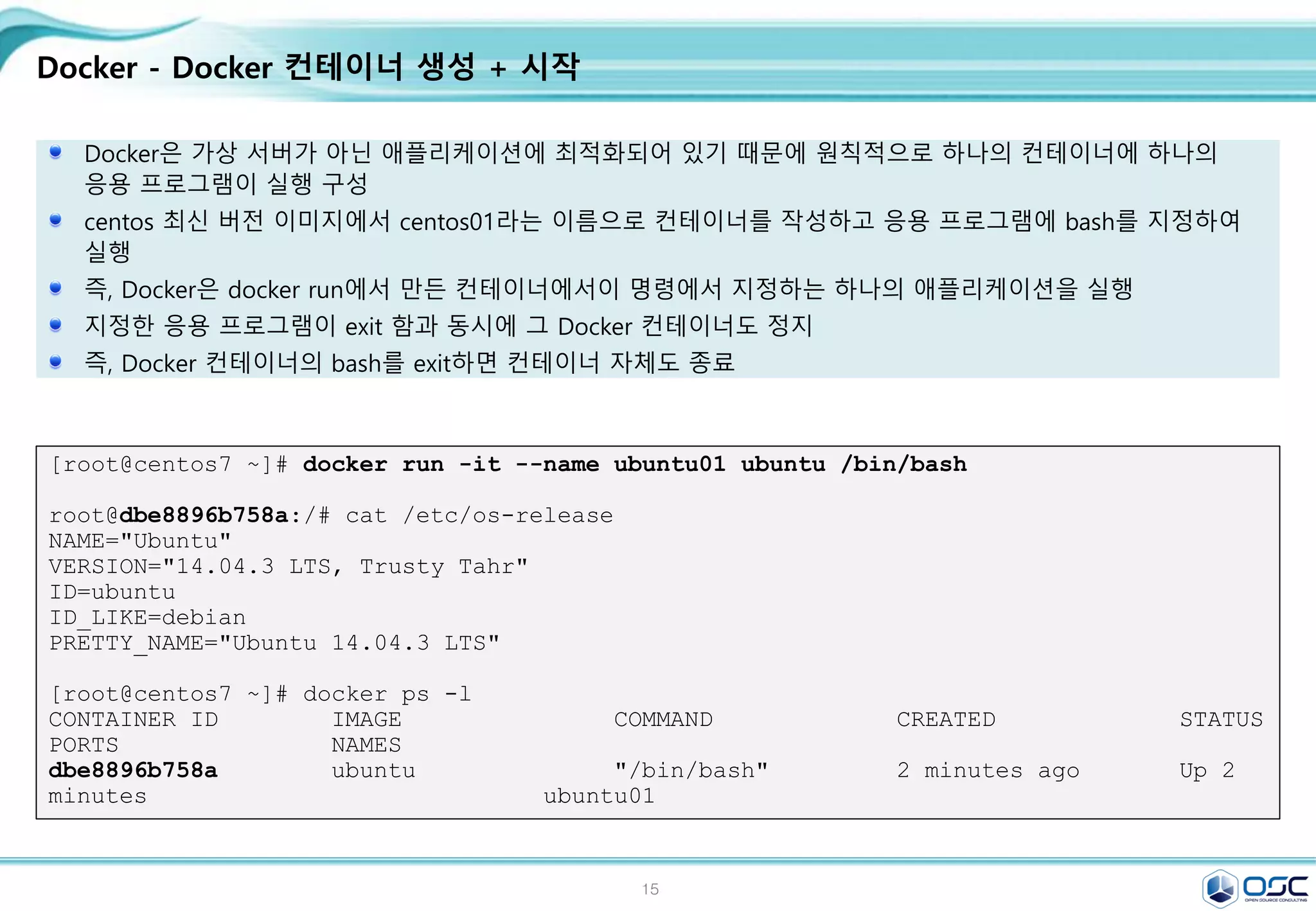 15
Docker - Docker 컨테이너 생성 + 시작
Docker은 가상 서버가 아닌 애플리케이션에 최적화되어 있기 때문에 원칙적으로 하나의 컨테이너에 하나의
응용 프로그램이 실행 구성
centos 최신 버전 이미지에서 centos01라는 이름으로 컨테이너를 작성하고 응용 프로그램에 bash를 지정하여
실행
즉, Docker은 docker run에서 만든 컨테이너에서이 명령에서 지정하는 하나의 애플리케이션을 실행
지정한 응용 프로그램이 exit 함과 동시에 그 Docker 컨테이너도 정지
즉, Docker 컨테이너의 bash를 exit하면 컨테이너 자체도 종료
[root@centos7 ~]# docker run -it --name ubuntu01 ubuntu /bin/bash
root@dbe8896b758a:/# cat /etc/os-release
NAME="Ubuntu"
VERSION="14.04.3 LTS, Trusty Tahr"
ID=ubuntu
ID_LIKE=debian
PRETTY_NAME="Ubuntu 14.04.3 LTS"
[root@centos7 ~]# docker ps -l
CONTAINER ID IMAGE COMMAND CREATED STATUS
PORTS NAMES
dbe8896b758a ubuntu "/bin/bash" 2 minutes ago Up 2
minutes ubuntu01
 