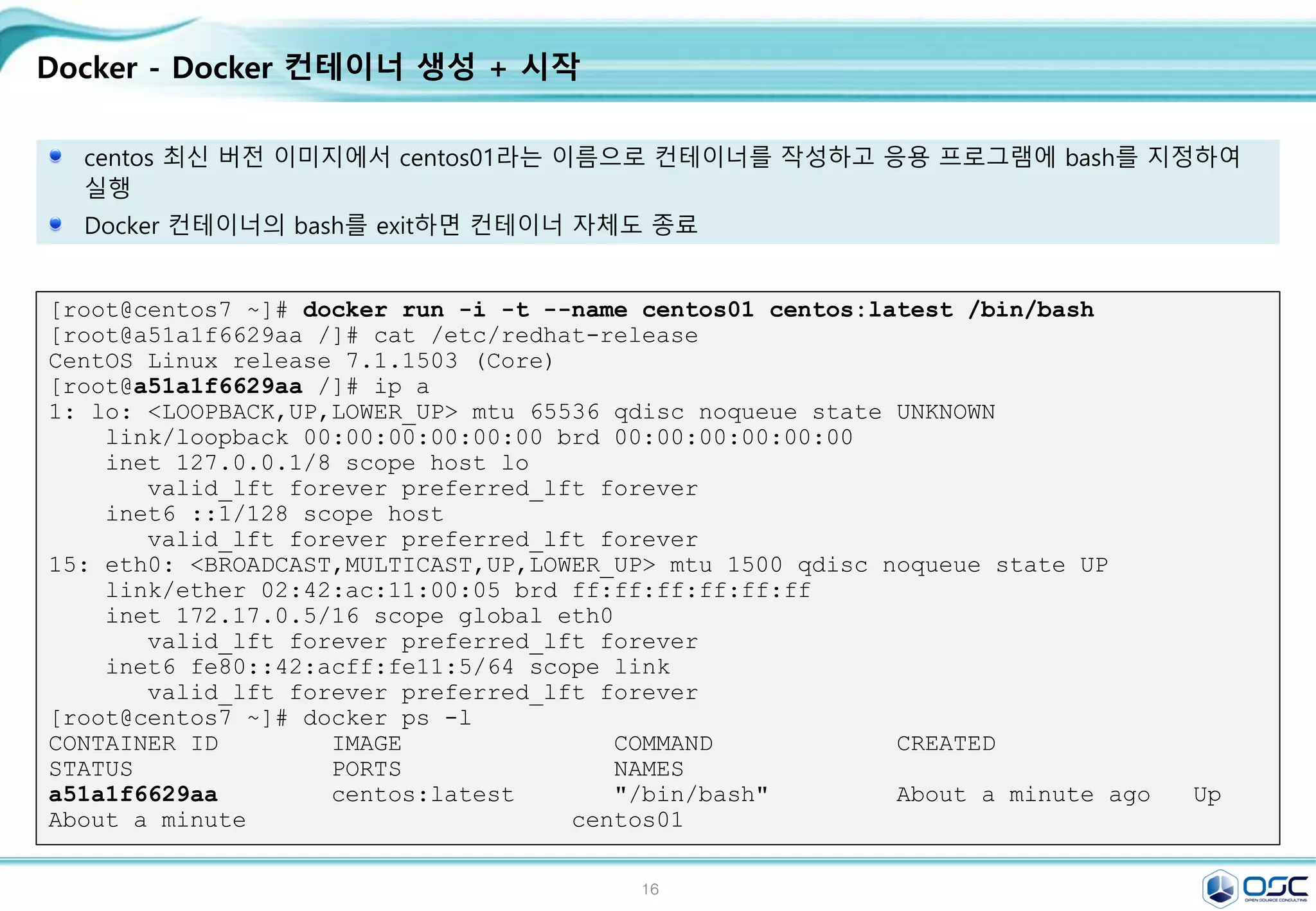 16
Docker - Docker 컨테이너 생성 + 시작
centos 최신 버전 이미지에서 centos01라는 이름으로 컨테이너를 작성하고 응용 프로그램에 bash를 지정하여
실행
Docker 컨테이너의 bash를 exit하면 컨테이너 자체도 종료
[root@centos7 ~]# docker run -i -t --name centos01 centos:latest /bin/bash
[root@a51a1f6629aa /]# cat /etc/redhat-release
CentOS Linux release 7.1.1503 (Core)
[root@a51a1f6629aa /]# ip a
1: lo: <LOOPBACK,UP,LOWER_UP> mtu 65536 qdisc noqueue state UNKNOWN
link/loopback 00:00:00:00:00:00 brd 00:00:00:00:00:00
inet 127.0.0.1/8 scope host lo
valid_lft forever preferred_lft forever
inet6 ::1/128 scope host
valid_lft forever preferred_lft forever
15: eth0: <BROADCAST,MULTICAST,UP,LOWER_UP> mtu 1500 qdisc noqueue state UP
link/ether 02:42:ac:11:00:05 brd ff:ff:ff:ff:ff:ff
inet 172.17.0.5/16 scope global eth0
valid_lft forever preferred_lft forever
inet6 fe80::42:acff:fe11:5/64 scope link
valid_lft forever preferred_lft forever
[root@centos7 ~]# docker ps -l
CONTAINER ID IMAGE COMMAND CREATED
STATUS PORTS NAMES
a51a1f6629aa centos:latest "/bin/bash" About a minute ago Up
About a minute centos01
 