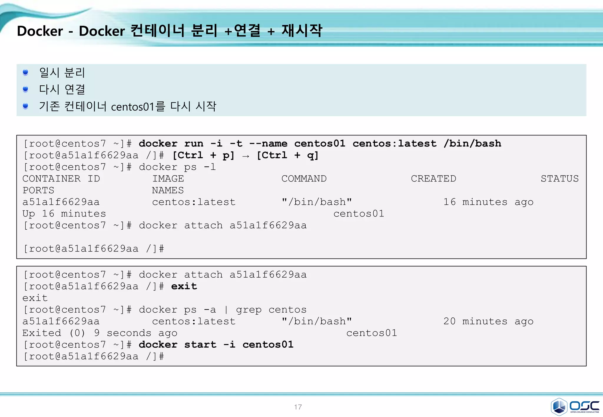 17
Docker - Docker 컨테이너 분리 +연결 + 재시작
일시 분리
다시 연결
기존 컨테이너 centos01를 다시 시작
[root@centos7 ~]# docker run -i -t --name centos01 centos:latest /bin/bash
[root@a51a1f6629aa /]# [Ctrl + p] → [Ctrl + q]
[root@centos7 ~]# docker ps -l
CONTAINER ID IMAGE COMMAND CREATED STATUS
PORTS NAMES
a51a1f6629aa centos:latest "/bin/bash" 16 minutes ago
Up 16 minutes centos01
[root@centos7 ~]# docker attach a51a1f6629aa
[root@a51a1f6629aa /]#
[root@centos7 ~]# docker attach a51a1f6629aa
[root@a51a1f6629aa /]# exit
exit
[root@centos7 ~]# docker ps -a | grep centos
a51a1f6629aa centos:latest "/bin/bash" 20 minutes ago
Exited (0) 9 seconds ago centos01
[root@centos7 ~]# docker start -i centos01
[root@a51a1f6629aa /]#
 