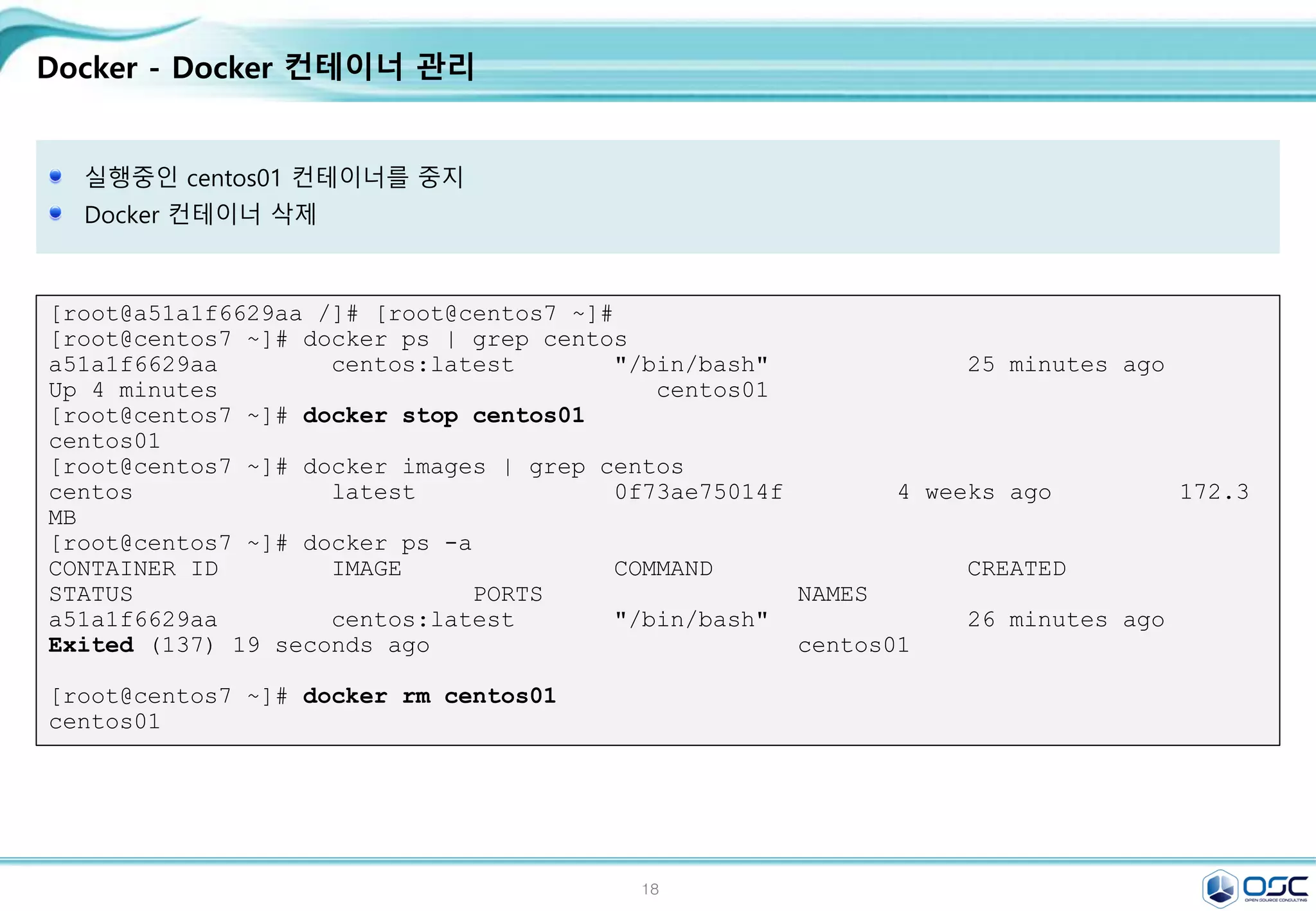 18
Docker - Docker 컨테이너 관리
실행중인 centos01 컨테이너를 중지
Docker 컨테이너 삭제
[root@a51a1f6629aa /]# [root@centos7 ~]#
[root@centos7 ~]# docker ps | grep centos
a51a1f6629aa centos:latest "/bin/bash" 25 minutes ago
Up 4 minutes centos01
[root@centos7 ~]# docker stop centos01
centos01
[root@centos7 ~]# docker images | grep centos
centos latest 0f73ae75014f 4 weeks ago 172.3
MB
[root@centos7 ~]# docker ps -a
CONTAINER ID IMAGE COMMAND CREATED
STATUS PORTS NAMES
a51a1f6629aa centos:latest "/bin/bash" 26 minutes ago
Exited (137) 19 seconds ago centos01
[root@centos7 ~]# docker rm centos01
centos01
 