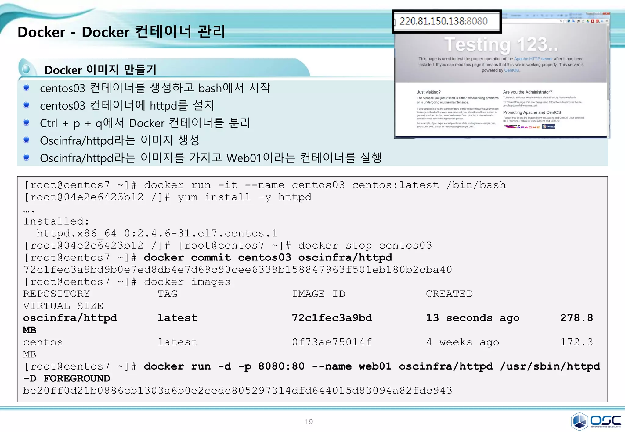 19
Docker - Docker 컨테이너 관리
Docker 이미지 만들기
centos03 컨테이너를 생성하고 bash에서 시작
centos03 컨테이너에 httpd를 설치
Ctrl + p + q에서 Docker 컨테이너를 분리
Oscinfra/httpd라는 이미지 생성
Oscinfra/httpd라는 이미지를 가지고 Web01이라는 컨테이너를 실행
[root@centos7 ~]# docker run -it --name centos03 centos:latest /bin/bash
[root@04e2e6423b12 /]# yum install -y httpd
….
Installed:
httpd.x86_64 0:2.4.6-31.el7.centos.1
[root@04e2e6423b12 /]# [root@centos7 ~]# docker stop centos03
[root@centos7 ~]# docker commit centos03 oscinfra/httpd
72c1fec3a9bd9b0e7ed8db4e7d69c90cee6339b158847963f501eb180b2cba40
[root@centos7 ~]# docker images
REPOSITORY TAG IMAGE ID CREATED
VIRTUAL SIZE
oscinfra/httpd latest 72c1fec3a9bd 13 seconds ago 278.8
MB
centos latest 0f73ae75014f 4 weeks ago 172.3
MB
[root@centos7 ~]# docker run -d -p 8080:80 --name web01 oscinfra/httpd /usr/sbin/httpd
-D FOREGROUND
be20ff0d21b0886cb1303a6b0e2eedc805297314dfd644015d83094a82fdc943
 