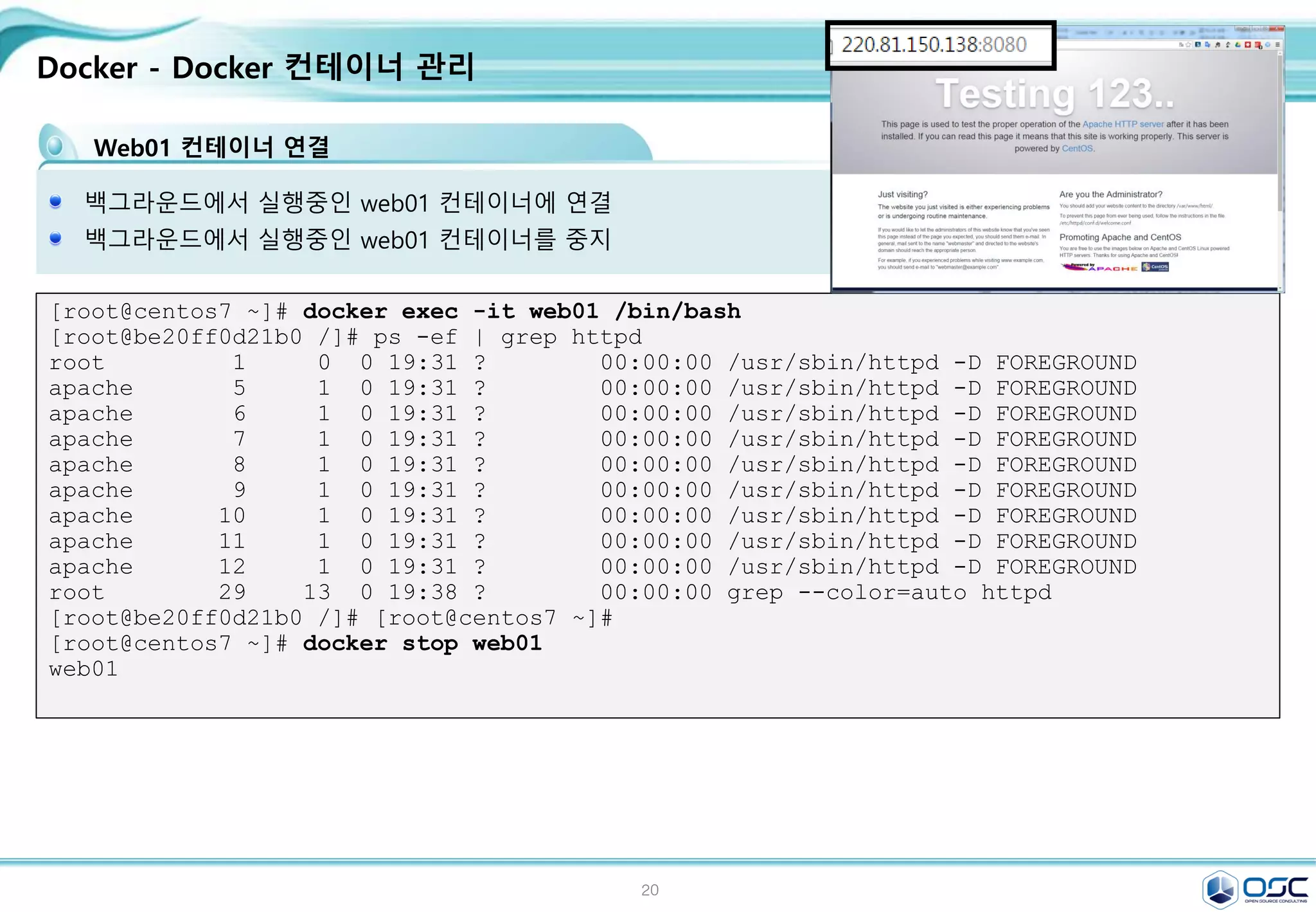 20
Docker - Docker 컨테이너 관리
Web01 컨테이너 연결
백그라운드에서 실행중인 web01 컨테이너에 연결
백그라운드에서 실행중인 web01 컨테이너를 중지
[root@centos7 ~]# docker exec -it web01 /bin/bash
[root@be20ff0d21b0 /]# ps -ef | grep httpd
root 1 0 0 19:31 ? 00:00:00 /usr/sbin/httpd -D FOREGROUND
apache 5 1 0 19:31 ? 00:00:00 /usr/sbin/httpd -D FOREGROUND
apache 6 1 0 19:31 ? 00:00:00 /usr/sbin/httpd -D FOREGROUND
apache 7 1 0 19:31 ? 00:00:00 /usr/sbin/httpd -D FOREGROUND
apache 8 1 0 19:31 ? 00:00:00 /usr/sbin/httpd -D FOREGROUND
apache 9 1 0 19:31 ? 00:00:00 /usr/sbin/httpd -D FOREGROUND
apache 10 1 0 19:31 ? 00:00:00 /usr/sbin/httpd -D FOREGROUND
apache 11 1 0 19:31 ? 00:00:00 /usr/sbin/httpd -D FOREGROUND
apache 12 1 0 19:31 ? 00:00:00 /usr/sbin/httpd -D FOREGROUND
root 29 13 0 19:38 ? 00:00:00 grep --color=auto httpd
[root@be20ff0d21b0 /]# [root@centos7 ~]#
[root@centos7 ~]# docker stop web01
web01
 